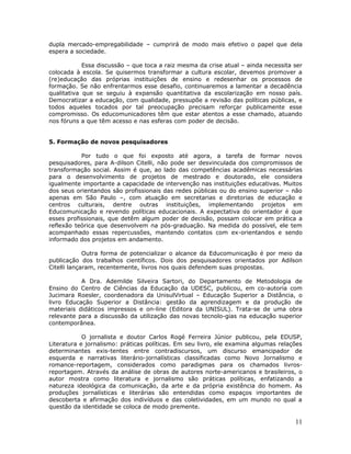 dupla mercado-empregabilidade – cumprirá de modo mais efetivo o papel que dela
espera a sociedade.

            Essa discussão – que toca a raiz mesma da crise atual – ainda necessita ser
colocada à escola. Se quisermos transformar a cultura escolar, devemos promover a
(re)educação das próprias instituições de ensino e redesenhar os processos de
formação. Se não enfrentarmos esse desafio, continuaremos a lamentar a decadência
qualitativa que se seguiu à expansão quantitativa da escolarização em nosso país.
Democratizar a educação, com qualidade, pressupõe a revisão das políticas públicas, e
todos aqueles tocados por tal preocupação precisam reforçar publicamente esse
compromisso. Os educomunicadores têm que estar atentos a esse chamado, atuando
nos fóruns a que têm acesso e nas esferas com poder de decisão.


5. Formação de novos pesquisadores

           Por tudo o que foi exposto até agora, a tarefa de formar novos
pesquisadores, para A-dilson Citelli, não pode ser desvinculada dos compromissos de
transformação social. Assim é que, ao lado das competências acadêmicas necessárias
para o desenvolvimento de projetos de mestrado e doutorado, ele considera
igualmente importante a capacidade de intervenção nas instituições educativas. Muitos
dos seus orientandos são profissionais das redes públicas ou do ensino superior – não
apenas em São Paulo –, com atuação em secretarias e diretorias de educação e
centros culturais, dentre outras instituições, implementando projetos em
Educomunicação e revendo políticas educacionais. A expectativa do orientador é que
esses profissionais, que detêm algum poder de decisão, possam colocar em prática a
reflexão teórica que desenvolvem na pós-graduação. Na medida do possível, ele tem
acompanhado essas repercussões, mantendo contatos com ex-orientandos e sendo
informado dos projetos em andamento.

             Outra forma de potencializar o alcance da Educomunicação é por meio da
publicação dos trabalhos científicos. Dois dos pesquisadores orientados por Adilson
Citelli lançaram, recentemente, livros nos quais defendem suas propostas.

           A Dra. Ademilde Silveira Sartori, do Departamento de Metodologia de
Ensino do Centro de Ciências da Educação da UDESC, publicou, em co-autoria com
Jucimara Roesler, coordenadora da UnisulVirtual – Educação Superior a Distância, o
livro Educação Superior a Distância: gestão da aprendizagem e da produção de
materiais didáticos impressos e on-line (Editora da UNISUL). Trata-se de uma obra
relevante para a discussão da utilização das novas tecnolo-gias na educação superior
contemporânea.

            O jornalista e doutor Carlos Rogé Ferreira Júnior publicou, pela EDUSP,
Literatura e jornalismo: práticas políticas. Em seu livro, ele examina algumas relações
determinantes exis-tentes entre contradiscursos, um discurso emancipador de
esquerda e narrativas literário-jornalísticas classificadas como Novo Jornalismo e
romance-reportagem, considerados como paradigmas para os chamados livros-
reportagem. Através da análise de obras de autores norte-americanos e brasileiros, o
autor mostra como literatura e jornalismo são práticas políticas, enfatizando a
natureza ideológica da comunicação, da arte e da própria existência do homem. As
produções jornalísticas e literárias são entendidas como espaços importantes de
descoberta e afirmação dos indivíduos e das coletividades, em um mundo no qual a
questão da identidade se coloca de modo premente.

                                                                                    11
 