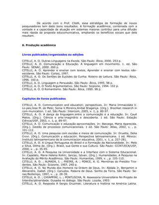 De acordo com o Prof. Citelli, essa estratégia de formação de novos
pesquisadores tem dado bons resultados. A formação acadêmica, combinada com a
vontade e a capacidade de atuação em sistemas maiores contribui para uma difusão
mais rápida da proposta educomunicativa, ampliando os benefícios sociais que dela
resultam.


6. Produção acadêmica


Livros publicados/organizados ou edições

CITELLI, A. O. Outras Linguagens na Escola. São Paulo: Ática, 2000. 253 p.
CITELLI, A. O. Comunicação e Educação. A linguagem em movimento. 1. ed. São
Paulo: SENAC, 2000. 260 p.
CITELLI, A. O. Aprender e ensinar com textos, Aprender e ensinar com textos não-
escolares. São Paulo: Cortez, 1997.
CITELLI, A. O. Os Sertões de Euclides da Cunha. Roteiro de Leitura. São Paulo: Ática,
1996. 160 p.
CITELLI, A. O. Linguagem e Persuasão. São Paulo: Ática, 1995. 98 p.
CITELLI, A. O. O Texto Argumentativo. São Paulo: Scipione, 1994. 102 p.
CITELLI, A. O. O Romantismo. São Paulo: Ática, 1990. 98 p.


Capítulos de livros publicados

CITELLI, A. O. Communication and education: perspectives. In: Maria Immacolata V.
Lo-pes;Jose M. de Melo; Sonia V.Moreira;Anibal Bragança. (Org.). Brazilian research in
com-munication. 1 ed. São Paulo: Intercom, 2005, v. 1, p. 80-97.
CITELLI, A. O. A dança da linguagem:entre a comunicação e a educação. In: Cauê
Matos. (Org.). Ciência e arte:imaginário e descoberta. 1 ed. São Paulo: Estação
Ciência/USP, 2003, v. 1, p. 89-97.
CITELLI, A. O. Comunicação e educação:aproximações. In: Baccega, Maria Aparecida.
(Org.). Gestão de processos comunicacionais. 1 ed. São Paulo: Atlas, 2002, v. , p.
101-112.
CITELLI, A. O. Uma pesquisa com escolas e meios de comunicação. In: Druetta, Delia
Crovi. (Org.). Comunicación y educación. Perspectiva latinoamericana. 1 ed. México:
Instituto latinoamericano de la comunicacion educativa, 2001, v. 1, p. 257-281.
CITELLI, A. O. A Língua Portuguesa do Brasil e a Formação da Nacionalidade. In: Melo
e Silva, Dilma de. (Org.). Brasil, sua Gente e sua Cultura. São Paulo: CCINT/ECA/USP,
2000, v. , p. 35-45.
CITELLI, A. O. A Pesquisa na Universidade e a Interface com o Sistema Educacional.
In: Capelato, Maria Helena Rolim; Jancso, Istvan. (Org.). Humanidades. A Pesquisa na
Avaliação do Mérito Acadêmico. São Paulo: Humanitas, 1999, v. , p. 105-110.
CITELLI, A. O. ; ALMADA, I. ; FREIRE, A. ; PONCE, A. G. Memórias do Presídio Tira-
dentes. São Paulo: Scipione, 1997. 240 p.
CITELLI, A. O. No Mundo dos Homens na Ordem de Deus. In: Abdala Jr, Benjamim e
Alexandre, Isabel. (Org.). Canudos. Palavra de Deus. Sonho da Terra. São Paulo: Se-
nac/Boitempo, 1997, v. , p. 28-39.
CITELLI, A. O. ; CHIAPPINI, L. ; PONTUSCHA, N. Assessoria Universitária No Projeto da
Interdisciplinaridade. Ousadia no diálogo. São Paulo: Loyola, 1993.
CITELLI, A. O. Resposta A Sergio Gruzinski. Literatura e história na América Latina.
 