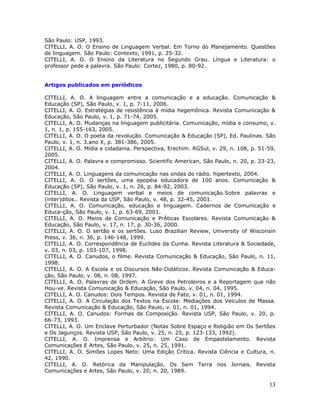 São Paulo: USP, 1993.
CITELLI, A. O. O Ensino de Linguagem Verbal. Em Torno do Planejamento. Questões
de linguagem. São Paulo: Contexto, 1991, p. 25-32.
CITELLI, A. O. O Ensino da Literatura no Segundo Grau. Língua e Literatura: o
professor pede a palavra. São Paulo: Cortez, 1980, p. 80-92.


Artigos publicados em periódicos

CITELLI, A. O. A linguagem entre a comunicação e a educação. Comunicação &
Educação (SP), São Paulo, v. 1, p. 7-11, 2006.
CITELLI, A. O. Estratégias de resistência à mídia hegemônica. Revista Comunicação &
Educação, São Paulo, v. 1, p. 71-74, 2005.
CITELLI, A. O. Mudanças na linguagem publicitária. Comunicação, mídia e consumo, v.
1, n. 1, p. 155-163, 2005.
CITELLI, A. O. O poeta da revolução. Comunicação & Educação (SP), Ed. Paulinas. São
Paulo, v. 1, n. 3.ano X, p. 381-386, 2005.
CITELLI, A. O. Mídia e cidadania. Perspectiva, Erechim. RGSul, v. 29, n. 108, p. 51-59,
2005.
CITELLI, A. O. Palavra e compromisso. Scientific American, São Paulo, n. 20, p. 23-23,
2004.
CITELLI, A. O. Linguagens da comunicação nas ondas do rádio. hipertexto, 2004.
CITELLI, A. O. O sertões, uma epopéia educadora de 100 anos. Comunicação &
Educação (SP), São Paulo, v. 1, n. 26, p. 84-92, 2003.
CITELLI, A. O. Linguagem verbal e meios de comunicação.Sobre palavras e
(inter)ditos.. Revista da USP, São Paulo, v. 48, p. 32-45, 2001.
CITELLI, A. O. Comunicação, educação e linguagem. Cadernos de Comunicação e
Educa-ção, São Paulo, v. 1, p. 63-69, 2001.
CITELLI, A. O. Meios de Comunicação e PrÁticas Escolares. Revista Comunicação &
Educação, São Paulo, v. 17, n. 17, p. 30-36, 2000.
CITELLI, A. O. O sertão e os sertões. Luso Brazilian Review, University of Wisconsin
Press, v. 36, n. 36, p. 146-148, 1999.
CITELLI, A. O. Correspondência de Euclides da Cunha. Revista Literatura & Sociedade,
v. 03, n. 03, p. 103-107, 1998.
CITELLI, A. O. Canudos, o filme. Revista Comunicação & Educação, São Paulo, n. 11,
1998.
CITELLI, A. O. A Escola e os Discursos Não-Didáticos. Revista Comunicação & Educa-
ção, São Paulo, v. 08, n. 08, 1997.
CITELLI, A. O. Palavras de Ordem. A Greve dos Petroleiros e a Reportagem que não
Hou-ve. Revista Comunicação & Educação, São Paulo, v. 04, n. 04, 1995.
CITELLI, A. O. Canudos: Dois Tempos. Revista de Fato, v. 01, n. 01, 1994.
CITELLI, A. O. A Circulação dos Textos na Escola: Mediações dos Veículos de Massa.
Revista Comunicação & Educação, São Paulo, v. 01, n. 01, 1994.
CITELLI, A. O. Canudos: Formas de Composição. Revista USP, São Paulo, v. 20, p.
66-73, 1993.
CITELLI, A. O. Um Enclave Perturbador (Notas Sobre Espaço e Religião em Os Sertões
e Os Jagunços. Revista USP, São Paulo, v. 25, n. 25, p. 123-133, 1992).
CITELLI, A. O. Imprensa e Arbítrio: Um Caso de Empastelamento. Revista
Comunicações E Artes, São Paulo, v. 25, n. 25, 1991.
CITELLI, A. O. Simões Lopes Neto: Uma Edição Crítica. Revista Ciência e Cultura, n.
42, 1990.
CITELLI, A. O. Retórica da Manipulação. Os Sem Terra nos Jornais. Revista
Comunicações e Artes, São Paulo, v. 20, n. 20, 1989.

                                                                                    13
 