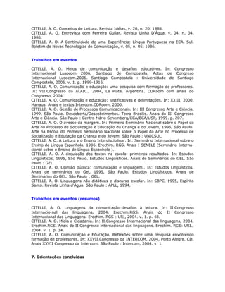 CITELLI, A. O. Conceitos de Leitura. Revista Idéias, v. 20, n. 20, 1988.
CITELLI, A. O. Entrevista com Ferreira Gullar. Revista Linha D'Água, v. 04, n. 04,
1986.
CITELLI, A. O. A Continuidade de uma Experiência: Língua Portuguesa na ECA. Sul.
Boletim de Novas Tecnologias de Comunicação, v. 05, n. 05, 1986.


Trabalhos em eventos

CITELLI, A. O. Meios de comunicação e desafios educativos. In: Congresso
Internacional Lusocom 2006, Santiago de Compostela. Actas de Congreso
Internacional Lusocom.2006. Santiago Compostela : Universidade de Santiago
Compostela, 2006. v. 1. p. 1899-1916.
CITELLI, A. O. Comunicação e educação: uma pesquisa com formação de professores.
In: VII.Congresso da ALAIC., 2004, La Plata. Argentina. CDRoom com anais do
Congresso, 2004.
CITELLI, A. O. Comunicação e educação: justificativas e delimitações. In: XXIII, 2000,
Manaus. Anais e textos Intercom.CDRoom, 2000.
CITELLI, A. O. Gestão de Processos Comunicacionais. In: III Congresso Arte e Ciência,
1999, São Paulo. Descoberta/Descobrimentos. Terra Brasilis. Anais do III Congresso
Arte e Ciência. São Paulo : Centro Mário Schemberg/CCA/ECA/USP, 1999. p. 207.
CITELLI, A. O. O avesso da margem. In: Primeiro Seminário Nacional sobre o Papel da
Arte no Processo de Socialização e Educação da Criança e do Jovem, 1996, São Paulo.
Arte na Escola do Primeiro Seminário Nacional sobre o Papel da Arte no Processo de
Socialização e Educação da Criança e do Jovem. São Paulo : UNICSUL.
CITELLI, A. O. A Leitura e o Ensino Interdisciplinar. In: Seminário Internacional sobre o
Ensino de Língua Espanhola, 1996, Erechim. RGS. Anais I SENELE (Seminário Interna-
cional sobre o Ensino de Língua Espanhola ).
CITELLI, A. O. A circulação dos textos na escola: primeiros resultados. In: Estudos
Lingüísticos, 1995, São Paulo. Estudos Lingüísticos. Anais de Seminários do GEL. São
Paulo : GEL.
CITELLI, A. O. Opinião pública: comunicação e linguagem.. In: Estudos Lingüísticos.
Anais de seminários do Gel, 1995, São Paulo. Estudos Lingüísticos. Anais de
Seminários do GEL. São Paulo : GEL.
CITELLI, A. O. Linguagens não-didáticas e discurso escolar. In: SBPC, 1995, Espírito
Santo. Revista Linha d'Água. São Paulo : APLL, 1994.


Trabalhos em eventos (resumos)

CITELLI, A. O. Linguagens da comunicação:desafios à leitura. In: II.Congresso
Internacio-nal das linguagens, 2004, Erechim.RGS. Anais do II Congresso
Internacional das Linguagens. Erechim. RGS : URI, 2004. v. 1. p. 48.
CITELLI, A. O. Mídia e Cidadania. In: II.Congresso Internacional das linguagens, 2004,
Erechim.RGS. Anais do II Congresso internacional das linguagens. Erechim. RGS: URI.,
2004. v. 1. p. 34.
CITELLI, A. O. Comunicação e Educação. Reflexões sobre uma pesquisa envolvendo
formação de professores. In: XXVII.Congresso da INTERCOM, 2004, Porto Alegre. CD.
Anais XXVII Congresso da Intercom. São Paulo : Intercom, 2004. v. 1.


7. Orientações concluídas
 
