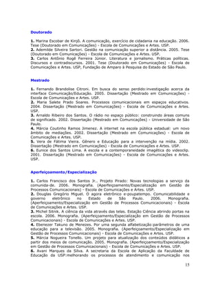 Doutorado

1. Marina Escobar de Kinjô. A comunicação, exercício de cidadania na educação. 2006.
Tese (Doutorado em Comunicações) - Escola de Comunicações e Artes. USP.
2. Ademilde Silveira Sartori. Gestão na comunicação superior a distância. 2005. Tese
(Doutorado em Comunicações) - Escola de Comunicações e Artes. USP.
3. Carlos Antônio Rogê Ferreira Júnior. Literatura e jornalismo. Práticas políticas.
Discursos e contradiscursos. 2001. Tese (Doutorado em Comunicações) - Escola de
Comunicações e Artes. USP, Fundação de Amparo à Pesquisa do Estado de São Paulo.


Mestrado

1. Fernando Brandolise Citroni. Em busca do senso perdido:investigação acerca da
interface Comunicação/Educação. 2005. Dissertação (Mestrado em Comunicações) -
Escola de Comunicações e Artes. USP.
2. Maria Salete Prado Soares. Processos comunicacionais em espaços educativos.
2004. Dissertação (Mestrado em Comunicações) - Escola de Comunicações e Artes.
USP.
3. Arnaldo Ribeiro dos Santos. O rádio no espaço público: construindo áreas comuns
de significado. 2002. Dissertação (Mestrado em Comunicações) - Universidade de São
Paulo.
4. Márcia Coutinho Ramos Jimenez. A internet na escola pública estadual: um novo
âmbito de mediações. 2002. Dissertação (Mestrado em Comunicações) - Escola de
Comunicações e Artes. USP.
5. Vera de Fátima Vieira. Gênero e Educação para a intervenção na mídia. 2002.
Dissertação (Mestrado em Comunicações) - Escola de Comunicações e Artes. USP.
6. Eunice dos Santos Lima. A escola e a contemporaneidade imagética do videoclip.
2001. Dissertação (Mestrado em Comunicações) - Escola de Comunicações e Artes.
USP.


Aperfeiçoamento/Especialização

1. Carlos Francisco dos Santos Jr.. Projeto Pirado: Novas tecnologias a serviço da
comunida-de. 2006. Monografia. (Aperfeiçoamento/Especialização em Gestão de
Processos Comunicacionais) - Escola de Comunicações e Artes. USP.
2. Douglas Gregório Miguel. O agora eletrônico e-poupatempo. Comunicabilidade e
governo     eletrônico     no    Estado    de     São     Paulo.   2006.     Monografia.
(Aperfeiçoamento/Especialização em Gestão de Processos Comunicacionais) - Escola
de Comunicações e Artes. USP.
3. Michel Sitnik. A ciência da vida através das telas. Estação Ciência abrindo portas na
escola. 2006. Monografia. (Aperfeiçoamento/Especialização em Gestão de Processos
Comunicacionais) - Escola de Comunicações e Artes. USP.
4. Ebenezer Takuno de Menezes. Por uma segunda alfabetização:parâmetros de uma
educação para a televisão. 2005. Monografia. (Aperfeiçoamento/Especialização em
Gestão de Processos Comunicacionais) - Escola de Comunicações e Artes. USP.
5. Márcia Nogueira Tonello. Um projeto para atualização dos conteúdos didáticos a
partir dos meios de comunicação. 2005. Monografia. (Aperfeiçoamento/Especialização
em Gestão de Processos Comunicacionais) - Escola de Comunicações e Artes. USP.
6. Avani Marques da Silva. A secretaria da Escola de Aplicação da Faculdade de
Educação da USP:melhorando os processos de atendimento e comunicação nos

                                                                                     15
 