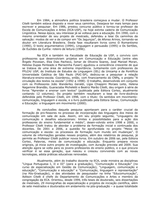 Em 1984, a atmosfera política brasileira começava a mudar. O Professor
Citelli também estava disposto a rever seus caminhos. Desejava ter mais tempo para
escrever e pesquisar. Em 1986, prestou concurso público e tornou-se professor da
Escola de Comunicações e Artes (ECA-USP), na hoje extinta cadeira de Comunicação
Lingüística. Nessa época, seu interesse já se voltava para a educação. Em 1990, com o
mesmo orientador de seu projeto de mestrado, defendeu a tese Os caminhos da
salvação: modos de ver e de compor em “Os Jagunços”, de Afonso Arinos, tornando-se
doutor em Literatura Brasileira. Desta fase resultaram livros como O Romantismo
(1990), O texto argumentativo (1994), Linguagem e persuasão (1995) e Os Sertões,
de Euclides da Cunha: roteiro de leitura (1996).

            Na ECA e também na Faculdade de Educação da USP, o convívio com
professores que desenvolviam projetos em Comunicação e Educação (entre eles
Ângelo Piovesan, Elza Dias Pacheco, Ismar de Oliveira Soares, José Manoel Moran,
Heloísa Dupas Penteado e Mariazinha Fusari) agudizou a consciência crescente de que
se tratava de uma área de extrema importância. Juntamente com professores da
FFLCH/ USP, do Instituto de Estudos da Linguagem (IEL) da Unicamp e da Pontifícia
Universidade Católica de São Paulo (PUC-SP), dedicou-se a pesquisar a relação
literatura-ensino-escola. Coordenou, então, com financiamento do CNPq, o projeto “A
circulação dos textos na escola” (1992 a 1998). O trabalho, desenvolvido em conjunto
com os Professores João Wanderley Geraldi, Lígia Chiappini Moraes Leite, Helena
Nagamine Brandão, Guaraciaba Micheletti e Beatriz Marão Citelli, deu origem à série de
livros “Aprender e ensinar com textos” (publicada pela Editora Cortez, atualmente
contando 12 volumes). Do projeto também resultaram a tese de livre-docência
defendida pelo Professor Citelli, em 1998, com o título: Os sentidos em movimento:
comunicação, linguagem e escola, e o livro publicado pela Editora Senac, Comunicação
e Educação: a linguagem em movimento (2000).

            As conclusões daquela pesquisa apontavam para o caráter crucial da
formação de pro-fessores no processo de incorporação das linguagens dos meios de
comunicação em sala de aula. Assim, em seu projeto seguinte, “Linguagens da
comunicação e desafios educacionais: limites e possibilidades para a ação dos
professores do ensino fundamental e médio”, desen-volvido entre 1998 e 2000, o
Professor Citelli tratou de abordar o problema da formação inicial e continuada dos
docentes. De 2001 a 2006, a questão foi aprofundada no projeto “Meios de
comunicação e escola: os processos de formação num mundo em mudanças”. O
volume de informações geradas nesses projetos, além dos relatórios de pesquisa, já
permite ao Professor Citelli publicar novos livros. Em outubro de 2006 sai, pela Editora
Cortez, Palavras, meios de comunicação e educação. Enquanto prepara novos
originais, já inicia outro projeto de investigação, com duração prevista até 2009. Sua
atenção agora se volta para os jovens professores do ensino público, e o que procura
verificar é se essa geração, que nasceu e cresceu convivendo com as novas
tecnologias, adota práticas educativas renovadas.

           Atualmente, além do trabalho docente na ECA, onde ministra as disciplinas
“Língua Portuguesa I, II e III” (para a graduação), “Comunicação e Educação” (no
curso de especialização em Gestão da Comunicação), “Linguagem, comunicação e
educação”, “Comunicação e educação” e “Comunicação, linguagem e representação”
(na Pós-Graduação), e das atividades de pesquisador na linha “Educomunicação”,
Adilson Citelli é chefe do Departamento de Comunicações e Artes e membro da
congregação da ECA. Orientou, desde 1999, três teses de doutorado, seis dissertações
de mestrado, 29 monografias de especialização e projetos de iniciação científica, além
de sete mestrados e doutorados em andamento na pós-graduação – a quase totalidade
 