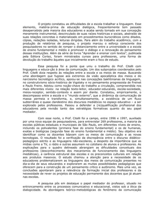 O projeto constatou as dificuldades de a escola trabalhar a linguagem. Esse
elemento, matéria-prima da educação dialógica, freqüentemente tem passado
desapercebido pela maioria dos educadores e acaba sendo tomado em sua concepção
meramente instrumental, desvinculado de suas raízes históricas e sociais, abstraído de
suas relações concretas e materializado em procedimentos burocráticos como ditados,
cópias, redações isoladas, leituras dirigidas. Para além do trabalho acadêmico, com a
produção de relatórios de pesquisa, o projeto marcou o esforço consciente dos
pesquisadores no sentido de romper o distanciamento entre a universidade e a escola
de ensino fundamental e médio e promover o diálogo e a renovação do pensamento
dessas instituições. Além da série de livros “Aprender e ensinar com textos”, publicada
pela Editora Cortez, foram ministrados cursos para professores, uma forma de
devolução do trabalho àqueles que inicialmente eram o foco de estudo.

             Essa pesquisa foi a ponte que uniu o trabalho do Prof. Citelli com
linguagens e educa-ção à área da comunicação. Um dos subprojetos coordenados pelo
Prof. Citelli dizia respeito às relações entre a escola e os meios de massa. Buscando
uma abordagem que fugisse aos extremos da visão apocalíptica dos meios e do
narcisismo tecnológico acrítico, apoiou-se nas concepções bakhtinianas da linguagem,
no construtivismo sócio-histórico de Vigotsky e no pensamento progressista de Freinet
e Paulo Freire. Adotou como noção-chave do trabalho a circulação, compreendida nos
mais diferentes níveis: na relação texto-leitor, educador-educando, escola-sociedade,
meios-receptor, sentido-contexto e assim por diante. Constatou, empiricamente, o
descompasso entre a escola e o “mundo externo”, que a dinâmica da comunicação de
massa permeia e transforma, e, simultaneamente, a existência de um fluxo
subterrâneo e quase clandestino dos discursos mediáticos no espaço educativo – a ser
explorado pelos professores. Passou a defender a (re)qualificação profissional dos
educadores pela revisão tanto das estratégias formativas quanto do seu papel
mediador.

            Com esse norte, o Prof. Citelli foi a campo, entre 1996 e 1997, auxiliado
por uma nova equipe de pesquisadores, para entrevistar 269 professores, a maioria de
escolas públicas estaduais e municipais de São Paulo, em diferentes níveis de ensino,
incluindo os polivalentes (primeira fase do ensino fundamental) e os de humanas,
exatas e biológicas (segunda fase do ensino fundamental e médio). Seu objetivo era
identificar como os docentes lidavam com os meios de comunicação e as novas
tecnologias. O resultado foi a verificação da discrepância entre o discurso didático-
pedagógico estrito e as linguagens não-escolares, a despeito da importância que as
mídias como a TV, o rádio e outras assumem no cotidiano de alunos e professores. As
explicações para o quadro delineado abrangiam as dificuldades conceituais dos
professores (desconhecimento dos mecanismos de funcionamento das linguagens
mediáticas), a carência estrutural das escolas e os preconceitos culturais em relação
aos produtos massivos. O estudo chamou a atenção para a necessidade de os
educadores problematizarem as linguagens dos meios de comunicação presentes no
dia-a-dia de seus educandos e explorarem as muitas possibilidades pedagógicas que
oferecem para a construção de um pensamento crítico e autônomo. Mais uma vez, as
conclusões apontaram para a relevância da formação inicial dos professores e da
necessidade de rever os projetos de educação permanente dos docentes que já atuam
nas escolas.

            A pesquisa pôs em destaque o papel mediador do professor, situado no
entroncamento entre os processos comunicativo e educacional, vistos sob a ótica da
dialogicidade. As abordagens teórico-metodológicas do fenômeno da comunicação
 