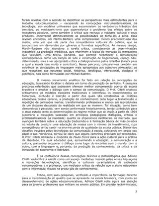 foram revistas com o sentido de identificar as perspectivas mais estimulantes para o
trabalho educomunicativo – escapando às concepções instrumentalizadoras da
tecnologia, aos modelos unilineares que escamoteiam os verdadeiros trânsitos dos
sentidos, ao mediacentrismo que supervaloriza o problema dos efeitos sobre os
receptores passivos, como também à crítica que rechaça a indústria cultural e seus
produtos, encerrando definitivamente as possibilidades de tomá-los a sério. Essa
revisão encontrou em Martín-Barbero uma compreensão menos preconceituosa dos
meios, uma vez que ele parte das competências culturais do público, que se
concretizam em demandas por gêneros e formatos específicos. Ao mesmo tempo,
Martín-Barbero não abandona a tarefa crítica, considerando as determinações
industriais da produção mediática, que imprimem a lógica do mercado às mensagens
que veiculam. Uma teoria, portanto, que permite reconhecer a comunicação
contemporânea como um campo de luta e construção de hegemonias, espaço não-
determinado, mas a ser apropriado crítica e dialogicamente pelos cidadãos (tarefa para
a qual a escola tem muito a contribuir). Nesse percurso, colocaram-se também em
evidência as concepções de linguagem mais apropriadas aos objetivos almejados: as
que ressaltam sua natureza social, histórica, ideológica, interacional, dialógica e
polifônica, tais como formuladas por Mikhail Bakhtin.

            O mesmo movimento analítico foi feito em relação às concepções de
educação, bus-cando localizar o debate em torno da produção de sentidos. A pesquisa
procurou referências que pudessem oferecer melhor compreensão acerca da escola
brasileira e ampliar o diálogo com o campo da comunicação. O Prof. Citelli analisou
criticamente os modelos escolares tradicionais e identificou os procedimentos de
hierarquia, exclusão e coerção a partir dos quais são construídas as práticas
educativas. Nesse cenário, a produção do conhecimento cede lugar à transmissão e
repetição de conteúdos inertes, transformando professores e alunos em reprodutores
de um discurso descolado da realidade em que se inserem. Tal situação, como bem
demonstrou a pesquisa, vem sendo conformada historicamente, tendo contribuído para
o atual estado tanto as determinações do regime militar que se impôs a partir de 1964
(contrário a inovações baseadas em princípios pedagógicos dialógicos, críticos e
problematizadores da realidade) quanto os imperativos neoliberais de mercado, que
avançam também sobre a educação (reduzindo-a à formação básica de mão-de-obra
no intuito de produzir uma educação de massa com o mínimo de investimento, cuja
conseqüência se faz sentir na enorme perda de qualidade da escola pública. Diante dos
desafios traçados pelas tecnologias da comunicação à escola, colocando em xeque seu
papel e sua relevância, tornou-se claro que alguns caminhos precisam ser retomados.
O Prof. Citelli destacou a proposta de Paulo Freire para a ação cultural para a prática
da liberdade. Foi esse educador que, aproximando a educação, a comunicação e a
cultura, pretendeu recuperar o diálogo como lugar do encontro com o mundo, com o
outro, com a linguagem e, portanto, da produção do conhecimento, da crítica e da
conquista de autonomia e liberdade.

              É na confluência dessas concepções teóricas e metodológicas que Adilson
Citelli vis-lumbra a escola como um espaço mediativo cruzado pelas novas linguagens
e inovações tec-nológicas, científicas e culturais características da sociedade
contemporânea e o professor, um mediador crítico da relação que o aluno estabelece
com a informação, focado na produ-ção de conhecimento.

           Tendo, com suas pesquisas, verificado a importância da formação docente
para a transformação do quadro que se apresenta na escola brasileira, com vistas ao
desenvolvimento de ações educomunicativas, Adilson Citelli volta agora sua atenção
para os jovens professores que militam no ensino público. Em projeto recém-iniciado,

                                                                                     5
 