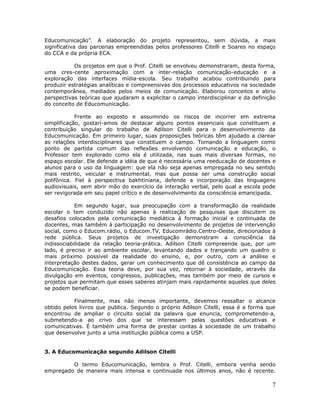 Educomunicação”. A elaboração do projeto representou, sem dúvida, a mais
significativa das parcerias empreendidas pelos professores Citelli e Soares no espaço
do CCA e da própria ECA.

           Os projetos em que o Prof. Citelli se envolveu demonstraram, desta forma,
uma cres-cente aproximação com a inter-relação comunicação-educação e a
exploração das interfaces mídia-escola. Seu trabalho acabou contribuindo para
produzir estratégias analíticas e compreensivas dos processos educativos na sociedade
contemporânea, mediados pelos meios de comunicação. Elaborou conceitos e abriu
perspectivas teóricas que ajudaram a explicitar o campo interdisciplinar e da definição
do conceito de Educomunicação.

            Frente ao exposto e assumindo os riscos de incorrer em extrema
simplificação, gostarí-amos de destacar alguns pontos essenciais que constituem a
contribuição singular do trabalho de Adilson Citelli para o desenvolvimento da
Educomunicação. Em primeiro lugar, suas proposições teóricas têm ajudado a clarear
as relações interdisciplinares que constituem o campo. Tomando a linguagem como
ponto de partida comum das reflexões envolvendo comunicação e educação, o
Professor tem explorado como ela é utilizada, nas suas mais diversas formas, no
espaço escolar. Ele defende a idéia de que é necessária uma reeducação de docentes e
alunos para o uso da linguagem: que ela não seja apenas empregada no seu sentido
mais restrito, veicular e instrumental, mas que possa ser uma construção social
polifônica. Fiel à perspectiva bakhtiniana, defende a incorporação das linguagens
audiovisuais, sem abrir mão do exercício da interação verbal, pelo qual a escola pode
ser revigorada em seu papel crítico e de desenvolvimento da consciência emancipada.

            Em segundo lugar, sua preocupação com a transformação da realidade
escolar o tem conduzido não apenas à realização de pesquisas que discutem os
desafios colocados pela comunicação mediática à formação inicial e continuada de
docentes, mas também à participação no desenvolvimento de projetos de intervenção
social, como o Educom.rádio, o Educom.TV, Educomrádio.Centro-Oeste, direcionados à
rede pública. Seus projetos de investigação demonstram a consciência da
indissociabilidade da relação teoria-prática. Adilson Citelli compreende que, por um
lado, é preciso ir ao ambiente escolar, levantando dados e trançando um quadro o
mais próximo possível da realidade do ensino, e, por outro, com a análise e
interpretação destes dados, gerar um conhecimento que dê consistência ao campo da
Educomunicação. Essa teoria deve, por sua vez, retornar à sociedade, através da
divulgação em eventos, congressos, publicações, mas também por meio de cursos e
projetos que permitam que esses saberes atinjam mais rapidamente aqueles que deles
se podem beneficiar.

           Finalmente, mas não menos importante, devemos ressaltar o alcance
obtido pelos livros que publica. Segundo o próprio Adilson Citelli, essa é a forma que
encontrou de ampliar o circuito social da palavra que enuncia, comprometendo-a,
submetendo-a ao crivo dos que se interessam pelas questões educativas e
comunicativas. É também uma forma de prestar contas à sociedade de um trabalho
que desenvolve junto a uma instituição pública como a USP.


3. A Educomunicação segundo Adilson Citelli

         O termo Educomunicação, lembra o Prof. Citelli, embora venha sendo
empregado de maneira mais intensa e continuada nos últimos anos, não é recente.

                                                                                     7
 