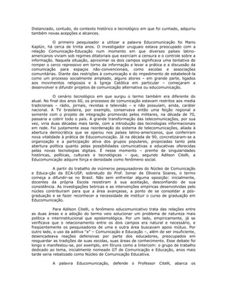 Distanciado, contudo, do contexto histórico e tecnológico em que foi cunhado, adquiriu
também novas acepções e alcances.

           O primeiro pesquisador a utilizar a palavra Educomunicação foi Mario
Kaplún, há cerca de trinta anos. O investigador uruguaio estava preocupado com a
relação Comunicação-Educação num momento em que diversos países latino-
americanos viviam sob regimes ditatoriais que exerciam a censura e o controle sobre a
informação. Naquela situação, aproximar os dois campos significava uma tentativa de
romper o cerco repressivo em torno da informação e levar a prática e a discussão da
comunicação para espaços não-convencionais, como escolas e associações
comunitárias. Diante das restrições à comunicação e do impedimento de estabelecê-la
como um processo socialmente ampliado, alguns atores – em grande parte, ligados
aos movimentos religiosos e à Igreja Católica em particular – começaram a
desenvolver e difundir projetos de comunicação alternativa ou educomunicação.

            O cenário tecnológico em que surgiu o termo também era diferente do
atual. No final dos anos 60, os processos de comunicação estavam restritos aos media
tradicionais – rádio, jornais, revistas e televisão – e não possuíam, ainda, caráter
nacional. A TV brasileira, por exemplo, conservava então uma feição regional e
somente com o projeto de integração promovido pelos militares, na década de 70,
passaria a cobrir todo o país. A grande transformação das telecomunicações, por sua
vez, viria duas décadas mais tarde, com a introdução das tecnologias informacionais
em rede. Foi justamente essa reordenação do sistema de telecomunicações, aliada à
abertura democrática que se operou nos países latino-americanos, que conferiram
nova vitalidade à prática de Educomunicação. Já na década de 90, concretizaram-se a
organização e a participação ativa dos grupos populares, propiciadas tanto pela
abertura política quanto pelas possibilidades comunicativas e educativas oferecidas
pelas novas tecnologias digitais. É nesse momento – prenhe de singularidades
históricas, políticas, culturais e tecnológicas – que, segundo Adilson Citelli, a
Educomunicação adquire força e densidade como fenômeno social.

           A partir do trabalho de inúmeros pesquisadores do Núcleo de Comunicação
e Educa-ção da ECA-USP, sobretudo do Prof. Ismar de Oliveira Soares, o termo
começa a difundir-se no Brasil. Não sem enfrentar alguma oposição: inicialmente,
docentes da própria Escola resistiram à sua aceitação, desconfiando de sua
consistência. As investigações teóricas e as intervenções empíricas desenvolvidas pelo
núcleo contribuíram para que a área avançasse, a ponto de se consolidar a pós-
graduação e se fazer reconhecer a necessidade de instituir o curso de graduação em
Educomunicação.

            Para Adilson Citelli, o fenômeno educomunicativo trata das relações entre
as duas áreas e a adoção do termo veio solucionar um problema de natureza mais
política e interinstitucional que epistemológica. Por um lado, empiricamente, já se
verificava que o relacionamento entre os dois campos era natural e necessário, e
freqüentemente os pesquisadores de uma e outra área buscavam apoio mútuo. Por
outro lado, o uso da aditiva “e” – Comunicação e Educação –, além de ser insuficiente,
desencadeava reações defensivas por parte dos educadores, preocupados em
resguardar as tradições de suas escolas, suas áreas de conhecimento. Esse debate foi
longo e manifestou-se, por exemplo, em fóruns como a Intercom: o grupo de trabalho
dedicado ao tema, inicialmente nomeado GT de Comunicação e Educação, anos mais
tarde seria rebatizado como Núcleo de Comunicação Educativa.

           A   palavra   Educomunicação,   defende   o   Professor   Citelli,   abarca   os
 