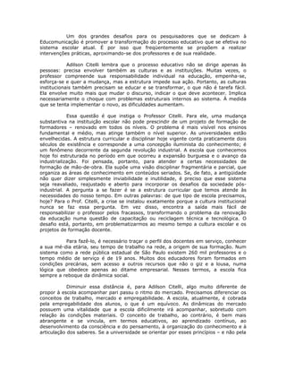 Um dos grandes desafios para os pesquisadores que se dedicam à
Educomunicação é promover a transformação do processo educativo que se efetiva no
sistema escolar atual. É por isso que freqüentemente se propõem a realizar
intervenções práticas, aproximando-se dos professores e de sua realidade.

            Adilson Citelli lembra que o processo educativo não se dirige apenas às
pessoas: precisa envolver também as culturas e as instituições. Muitas vezes, o
professor compreende sua responsabilidade individual na educação, empenha-se,
esforça-se e quer a mudança, mas a estrutura impede sua ação. Portanto, as culturas
institucionais também precisam se educar e se transformar, o que não é tarefa fácil.
Ela envolve muito mais que mudar o discurso, indicar o que deve acontecer. Implica
necessariamente o choque com problemas estruturais internos ao sistema. À medida
que se tenta implementar o novo, as dificuldades aumentam.

            Essa questão é que instiga o Professor Citelli. Para ele, uma mudança
substantiva na instituição escolar não pode prescindir de um projeto de formação de
formadores – renovado em todos os níveis. O problema é mais visível nos ensinos
fundamental e médio, mas atinge também o nível superior. As universidades estão
envelhecidas. A estrutura curricular e disciplinar hoje vigente conta praticamente dois
séculos de existência e corresponde a uma concepção iluminista do conhecimento; é
um fenômeno decorrente da segunda revolução industrial. A escola que conhecemos
hoje foi estruturada no período em que ocorreu a expansão burguesa e o avanço da
industrialização. Foi pensada, portanto, para atender a certas necessidades de
formação de mão-de-obra. Ela supõe uma visão disciplinar fragmentária e parcial, que
organiza as áreas de conhecimento em conteúdos seriados. Se, de fato, a antigüidade
não quer dizer simplesmente inviabilidade e inutilidade, é preciso que esse sistema
seja reavaliado, reajustado e aberto para incorporar os desafios da sociedade pós-
industrial. A pergunta a se fazer é se a estrutura curricular que temos atende às
necessidades do nosso tempo. Em outras palavras: de que tipo de escola precisamos,
hoje? Para o Prof. Citelli, a crise se instalou exatamente porque a cultura institucional
nunca se faz essa pergunta. Em vez disso, encontra a saída mais fácil de
responsabilizar o professor pelos fracassos, transformando o problema da renovação
da educação numa questão de capacitação ou reciclagem técnica e tecnológica. O
desafio está, portanto, em problematizarmos ao mesmo tempo a cultura escolar e os
projetos de formação docente.

          Para fazê-lo, é necessário traçar o perfil dos docentes em serviço, conhecer
a sua mé-dia etária, seu tempo de trabalho na rede, a origem de sua formação. Num
sistema como a rede pública estadual de São Paulo existem 260 mil professores e o
tempo médio de serviço é de 19 anos. Muitos dos educadores foram formados em
condições precárias, sem acesso a outros recursos que não o giz e a lousa, numa
lógica que obedece apenas ao ditame empresarial. Nesses termos, a escola fica
sempre a reboque da dinâmica social.

            Diminuir essa distância é, para Adilson Citelli, algo muito diferente de
propor à escola acompanhar pari passu o ritmo do mercado. Precisamos diferenciar os
conceitos de trabalho, mercado e empregabilidade. A escola, atualmente, é cobrada
pela empregabilidade dos alunos, o que é um equívoco. As dinâmicas do mercado
possuem uma vitalidade que a escola dificilmente irá acompanhar, sobretudo com
relação às condições materiais. O conceito de trabalho, ao contrário, é bem mais
abrangente e se vincula, em termos educativos, ao aprendizado contínuo, ao
desenvolvimento da consciência e do pensamento, à organização do conhecimento e à
articulação dos saberes. Se a universidade se orientar por esses princípios – e não pela
 