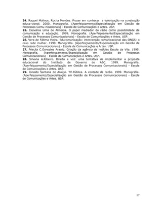 24. Raquel Molinos. Rocha Mendes. Prazer em conhecer: a valorização na construção
educa-cional. 2000. Monografia. (Aperfeiçoamento/Especialização em Gestão de
Processos Comu-nicacionais) - Escola de Comunicações e Artes. USP.
25. Cleivânia Lima de Almeida. O papel mediador do rádio como possibilidade de
comunicação e educação. 1999. Monografia. (Aperfeiçoamento/Especialização em
Gestão de Processos Comunicacionais) - Escola de Comunicações e Artes. USP.
26. Vera de Fátima Vieira. Educomunicação: intervenção comunicacional das ONGS: o
caso rede mulher. 1999. Monografia. (Aperfeiçoamento/Especialização em Gestão de
Processos Comunicacionais) - Escola de Comunicações e Artes. USP.
27. Priscila C.Gonsales Araújo. Criação da agência de notícias Escola da Vila. 1999.
Monografia.     (Aperfeiçoamento/Especialização    em    Gestão     de    Processos
Comunicacionais) - Escola de Comunicações e Artes. USP.
28. Silvana A.Ribeiro. Direito a voz: uma tentativa de implementar a proposta
educacional    do    Instituto  de    Governo     do   ABC.     1999.   Monografia.
(Aperfeiçoamento/Especialização em Gestão de Processos Comunicacionais) - Escola
de Comunicações e Artes. USP.
29. Ionaldo Santana de Araújo. TV.Pública. A vontade da razão. 1999. Monografia.
(Aperfeiçoamento/Especialização em Gestão de Processos Comunicacionais) - Escola
de Comunicações e Artes. USP.




                                                                                 17
 