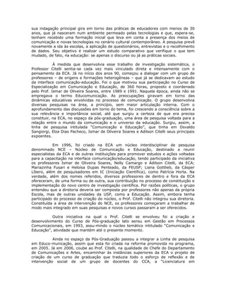sua indagação principal gira em torno das práticas de educadores com menos de 30
anos, que já nasceram num ambiente permeado pelas tecnologias e que, espera-se,
tenham recebido uma formação inicial que leva em conta a presença dos meios de
comunicação e novas tecnologias no cenário cultural contemporâneo. A pesquisa prevê
novamente a ida às escolas, a aplicação de questionários, entrevistas e o recolhimento
de dados. Seu objetivo é realizar um estudo comparativo que verifique o que tem
mudado, de fato, na educação: se apenas o discurso ou já as práticas sociais.

            À medida que desenvolvia esse trabalho de investigação sistemática, o
Professor Citelli sentia-se cada vez mais vinculado direta e intensamente com o
pensamento da ECA. Já no início dos anos 90, começou a dialogar com um grupo de
professores – de origens e formações heterogêneas – que já se dedicavam ao estudo
da interface comunicação-educação. Foi o que motivou sua participação no Curso de
Especialização em Comunicação e Educação, de 360 horas, proposto e coordenado
pelo Prof. Ismar de Oliveira Soares, entre 1989 e 1991. Naquela época, ainda não se
empregava o termo Educomunicação. As preocupações giravam em torno das
dinâmicas educativas envolvidas no processo de comunicação. O grupo desenvolvia
diversas pesquisas na área, a princípio, sem maior articulação interna. Com o
aprofundamento das discussões em torno do tema, foi crescendo a consciência sobre a
sua relevância e importância social, até que surgiu a certeza de que era preciso
constituir, na ECA, no espaço da pós-graduação, uma área de pesquisa voltada para a
relação entre o mundo da comunicação e o universo da educação. Surgiu, assim, a
linha de pesquisa intitulada “Comunicação e Educação”, que tinha em Osvaldo
Sangiorgi, Elza Dias Pacheco, Ismar de Oliveira Soares e Adilson Citelli seus principais
expoentes.

            Em 1996, foi criado na ECA um núcleo interdisciplinar de pesquisa
denominado NCE – Núcleo de Comunicação e Educação, destinado a reunir
especialistas da ECA e de outras instituições para promover estudos e ações voltadas
para a capacitação na interface comunicação/educação, tendo participado da iniciativa
os professores Ismar de Oliveira Soares, Nelly Camargo e Adilson Citelli, da ECA;
Mariazinha Fusari e Heloísa Dupas Penteado, da FEUSP; Liana Gottlieb, da Cásper
Líbero, além de pesquisadores em IC (Iniciação Científica), como Patrícia Horta. Na
verdade, além dos nomes referidos, diversos professores de dentro e fora da ECA
ofereceram, de uma forma ou de outra, sua contribuição no processo de constituição e
implementação do novo centro de investigação científica. Por razões políticas, o grupo
entendeu que a diretoria deveria ser composta por professores não apenas da própria
Escola, mas de outras unidades da USP, como a Educação. Assim, embora tenha
participado do processo de criação do núcleo, o Prof. Citelli não integrou sua diretoria.
Constituída a área de intervenção do NCE, os professores começaram a trabalhar de
modo mais integrado em suas pesquisas e novos cursos passaram a ser oferecidos.

          Outra iniciativa na qual o Prof. Citelli se envolveu foi a criação e
desenvolvimento do Curso de Pós-graduação lato sensu em Gestão em Processos
Comunicacionais, em 1993, assu-mindo o núcleo temático intitulado “Comunicação e
Educação”, atividade que mantém até o presente momento.

           Ainda no espaço da Pós-Graduação passou a integrar a Linha de pesquisa
em Educo-municação, assim que esta foi criada na reforma promovida no programa,
em 2005. Já em 2006, coube ao Prof. Citelli, na qualidade de Chefe do Departamento
de Comunicações e Artes, encaminhar às instâncias superiores da ECA o projeto de
criação de um curso de graduação que traduzia todo o esforço de reflexão e de
intervenção social de um grupo de docentes do CCA, a “Licenciatura em
 