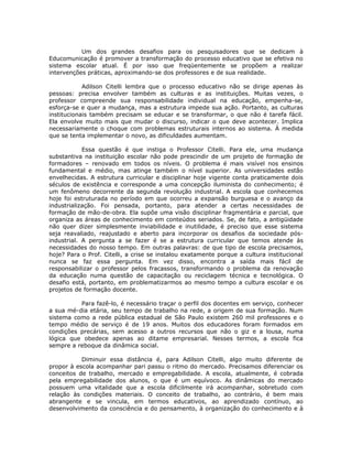 Um dos grandes desafios para os pesquisadores que se dedicam à
Educomunicação é promover a transformação do processo educativo que se efetiva no
sistema escolar atual. É por isso que freqüentemente se propõem a realizar
intervenções práticas, aproximando-se dos professores e de sua realidade.

            Adilson Citelli lembra que o processo educativo não se dirige apenas às
pessoas: precisa envolver também as culturas e as instituições. Muitas vezes, o
professor compreende sua responsabilidade individual na educação, empenha-se,
esforça-se e quer a mudança, mas a estrutura impede sua ação. Portanto, as culturas
institucionais também precisam se educar e se transformar, o que não é tarefa fácil.
Ela envolve muito mais que mudar o discurso, indicar o que deve acontecer. Implica
necessariamente o choque com problemas estruturais internos ao sistema. À medida
que se tenta implementar o novo, as dificuldades aumentam.

            Essa questão é que instiga o Professor Citelli. Para ele, uma mudança
substantiva na instituição escolar não pode prescindir de um projeto de formação de
formadores – renovado em todos os níveis. O problema é mais visível nos ensinos
fundamental e médio, mas atinge também o nível superior. As universidades estão
envelhecidas. A estrutura curricular e disciplinar hoje vigente conta praticamente dois
séculos de existência e corresponde a uma concepção iluminista do conhecimento; é
um fenômeno decorrente da segunda revolução industrial. A escola que conhecemos
hoje foi estruturada no período em que ocorreu a expansão burguesa e o avanço da
industrialização. Foi pensada, portanto, para atender a certas necessidades de
formação de mão-de-obra. Ela supõe uma visão disciplinar fragmentária e parcial, que
organiza as áreas de conhecimento em conteúdos seriados. Se, de fato, a antigüidade
não quer dizer simplesmente inviabilidade e inutilidade, é preciso que esse sistema
seja reavaliado, reajustado e aberto para incorporar os desafios da sociedade pós-
industrial. A pergunta a se fazer é se a estrutura curricular que temos atende às
necessidades do nosso tempo. Em outras palavras: de que tipo de escola precisamos,
hoje? Para o Prof. Citelli, a crise se instalou exatamente porque a cultura institucional
nunca se faz essa pergunta. Em vez disso, encontra a saída mais fácil de
responsabilizar o professor pelos fracassos, transformando o problema da renovação
da educação numa questão de capacitação ou reciclagem técnica e tecnológica. O
desafio está, portanto, em problematizarmos ao mesmo tempo a cultura escolar e os
projetos de formação docente.

          Para fazê-lo, é necessário traçar o perfil dos docentes em serviço, conhecer
a sua mé-dia etária, seu tempo de trabalho na rede, a origem de sua formação. Num
sistema como a rede pública estadual de São Paulo existem 260 mil professores e o
tempo médio de serviço é de 19 anos. Muitos dos educadores foram formados em
condições precárias, sem acesso a outros recursos que não o giz e a lousa, numa
lógica que obedece apenas ao ditame empresarial. Nesses termos, a escola fica
sempre a reboque da dinâmica social.

           Diminuir essa distância é, para Adilson Citelli, algo muito diferente de
propor à escola acompanhar pari passu o ritmo do mercado. Precisamos diferenciar os
conceitos de trabalho, mercado e empregabilidade. A escola, atualmente, é cobrada
pela empregabilidade dos alunos, o que é um equívoco. As dinâmicas do mercado
possuem uma vitalidade que a escola dificilmente irá acompanhar, sobretudo com
relação às condições materiais. O conceito de trabalho, ao contrário, é bem mais
abrangente e se vincula, em termos educativos, ao aprendizado contínuo, ao
desenvolvimento da consciência e do pensamento, à organização do conhecimento e à
 
