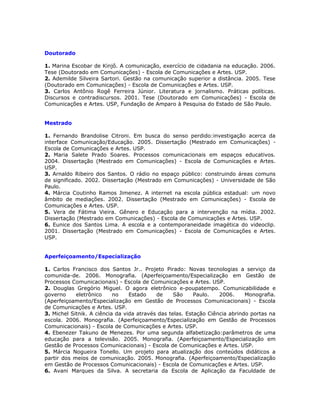 Doutorado

1. Marina Escobar de Kinjô. A comunicação, exercício de cidadania na educação. 2006.
Tese (Doutorado em Comunicações) - Escola de Comunicações e Artes. USP.
2. Ademilde Silveira Sartori. Gestão na comunicação superior a distância. 2005. Tese
(Doutorado em Comunicações) - Escola de Comunicações e Artes. USP.
3. Carlos Antônio Rogê Ferreira Júnior. Literatura e jornalismo. Práticas políticas.
Discursos e contradiscursos. 2001. Tese (Doutorado em Comunicações) - Escola de
Comunicações e Artes. USP, Fundação de Amparo à Pesquisa do Estado de São Paulo.


Mestrado

1. Fernando Brandolise Citroni. Em busca do senso perdido:investigação acerca da
interface Comunicação/Educação. 2005. Dissertação (Mestrado em Comunicações) -
Escola de Comunicações e Artes. USP.
2. Maria Salete Prado Soares. Processos comunicacionais em espaços educativos.
2004. Dissertação (Mestrado em Comunicações) - Escola de Comunicações e Artes.
USP.
3. Arnaldo Ribeiro dos Santos. O rádio no espaço público: construindo áreas comuns
de significado. 2002. Dissertação (Mestrado em Comunicações) - Universidade de São
Paulo.
4. Márcia Coutinho Ramos Jimenez. A internet na escola pública estadual: um novo
âmbito de mediações. 2002. Dissertação (Mestrado em Comunicações) - Escola de
Comunicações e Artes. USP.
5. Vera de Fátima Vieira. Gênero e Educação para a intervenção na mídia. 2002.
Dissertação (Mestrado em Comunicações) - Escola de Comunicações e Artes. USP.
6. Eunice dos Santos Lima. A escola e a contemporaneidade imagética do videoclip.
2001. Dissertação (Mestrado em Comunicações) - Escola de Comunicações e Artes.
USP.


Aperfeiçoamento/Especialização

1. Carlos Francisco dos Santos Jr.. Projeto Pirado: Novas tecnologias a serviço da
comunida-de. 2006. Monografia. (Aperfeiçoamento/Especialização em Gestão de
Processos Comunicacionais) - Escola de Comunicações e Artes. USP.
2. Douglas Gregório Miguel. O agora eletrônico e-poupatempo. Comunicabilidade e
governo     eletrônico     no    Estado    de     São     Paulo.   2006.     Monografia.
(Aperfeiçoamento/Especialização em Gestão de Processos Comunicacionais) - Escola
de Comunicações e Artes. USP.
3. Michel Sitnik. A ciência da vida através das telas. Estação Ciência abrindo portas na
escola. 2006. Monografia. (Aperfeiçoamento/Especialização em Gestão de Processos
Comunicacionais) - Escola de Comunicações e Artes. USP.
4. Ebenezer Takuno de Menezes. Por uma segunda alfabetização:parâmetros de uma
educação para a televisão. 2005. Monografia. (Aperfeiçoamento/Especialização em
Gestão de Processos Comunicacionais) - Escola de Comunicações e Artes. USP.
5. Márcia Nogueira Tonello. Um projeto para atualização dos conteúdos didáticos a
partir dos meios de comunicação. 2005. Monografia. (Aperfeiçoamento/Especialização
em Gestão de Processos Comunicacionais) - Escola de Comunicações e Artes. USP.
6. Avani Marques da Silva. A secretaria da Escola de Aplicação da Faculdade de
 