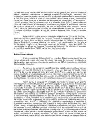 de sete mestrados e doutorados em andamento na pós-graduação – a quase totalidade
desses trabalhos relacionados à interface Comunicação-Educação. Participou dos
projetos de intervenção em Educomunicação promovidos pelo Núcleo de Comunicação
e Educação (NCE), entre os quais o “Educomrádio.Centro-Oeste” (2004), ministrando
cursos de curta duração e atuando na coordenação pedagógica; o “Educom.TV”
(2002), atuando como sub-coordenador e o “Educom.rádio” (2001), oferecendo um
curso de curta duração e coordenando o núcleo de linguagem. É atualmente co-editor
da revista Comunicação e Educação, ao lado da Professora Maria Cristina Castilho
Costa. Participa das comissões editoriais de várias revistas da área de Comunicação.
Coordena, com Lígia Chiappini, a coleção Ensinar e Aprender com Textos, da Editora
Cortez.

           Fora da USP, possui atuação relevante no cenário da Educação. Em 2002,
integrou o corpo de pareceristas do Conselho Estadual de Educação de São Paulo, na
Câmara do Ensino Superior. Atuou também como membro do Conselho Consultivo da
Associação de Professores de Língua e Literatura (1998), no Ministério da Educação e
do Desporto (1997) e na Secretaria Municipal de Ensino (1989). Em 2002, foi
coordenador do Núcleo de Pesquisa Comunicação Educativa, da Intercom. É membro
do comitê de avaliação da CAPES para a área de Comunicação.


2. Atuação no campo

           A aproximação de Adilson Citelli em relação à Educomunicação deu-se pela
conver-gência entre seus interesses de estudo nas áreas de linguagem e educação e
as discussões que surgiam, no ambiente acadêmico da ECA, a respeito das interfaces
Comunicação-Educação.

            No começo de sua carreira acadêmica, seu trabalho estava voltado para as
questões envolvendo literatura e linguagem, uma vez que sua formação inicial
provinha da área de Letras. Já como professor da USP, em parceria com colegas de
outras faculdades e universidades, começou a interessar-se pelos problemas do ensino
e da formação de professores. Sua preocupação era verificar como a literatura estava
sendo utilizada na escola e como os diversos textos circulavam naquele ambiente.

             Assim surgiu a pesquisa “A circulação dos textos na escola”, um projeto
interdisciplinar e interinstitucional de grande envergadura, que reunia os doutores João
Wanderley Geraldi, Lígia Chiappini Moraes Leite, Helena Nagamine Brandão,
Guaraciaba Micheletti e a mestra Beatriz Marão Citelli, além de diversos bolsistas de
iniciação científica e aperfeiçoamento. A equipe envolvia docentes e alunos dos cursos
de Letras, Comunicações e Educação da USP e do Instituto de Estudos da Linguagem
da Unicamp. Seu objetivo era identificar que tipos de “textos” ou linguagens (escolares
e não-escolares) estavam presentes na sala de aula e como eram trabalhados pelos
professores – enfim, descobrir o que se escreve/não se escreve e o que se lê/não se lê
na escola. Além desse diagnóstico, os pesquisadores pretendiam fornecer subsídios aos
professores para buscar a superação dos problemas identificados e melhorar a
qualidade do trabalho pedagógico com os textos e a linguagem. Financiada pelo CNPq
e pela Fapesp, a investigação envolveu a observação sistemática de 1125 horas-aula,
de terceiras, quintas, sétimas e oitavas séries em todas as disciplinas do currículo de
14 escolas públicas estaduais e municipais e uma particular, distribuídas pelas diversas
regiões da capital paulista. Foram aplicados questionários a mais de mil alunos de
ensino fundamental e médio, formando um rico banco de dados qualitativos e
quantitativos que, desde então, vem sendo explorado na produção de diversos livros e
 