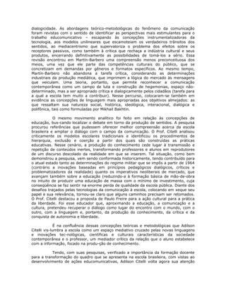 dialogicidade. As abordagens teórico-metodológicas do fenômeno da comunicação
foram revistas com o sentido de identificar as perspectivas mais estimulantes para o
trabalho educomunicativo – escapando às concepções instrumentalizadoras da
tecnologia, aos modelos unilineares que escamoteiam os verdadeiros trânsitos dos
sentidos, ao mediacentrismo que supervaloriza o problema dos efeitos sobre os
receptores passivos, como também à crítica que rechaça a indústria cultural e seus
produtos, encerrando definitivamente as possibilidades de tomá-los a sério. Essa
revisão encontrou em Martín-Barbero uma compreensão menos preconceituosa dos
meios, uma vez que ele parte das competências culturais do público, que se
concretizam em demandas por gêneros e formatos específicos. Ao mesmo tempo,
Martín-Barbero não abandona a tarefa crítica, considerando as determinações
industriais da produção mediática, que imprimem a lógica do mercado às mensagens
que veiculam. Uma teoria, portanto, que permite reconhecer a comunicação
contemporânea como um campo de luta e construção de hegemonias, espaço não-
determinado, mas a ser apropriado crítica e dialogicamente pelos cidadãos (tarefa para
a qual a escola tem muito a contribuir). Nesse percurso, colocaram-se também em
evidência as concepções de linguagem mais apropriadas aos objetivos almejados: as
que ressaltam sua natureza social, histórica, ideológica, interacional, dialógica e
polifônica, tais como formuladas por Mikhail Bakhtin.

            O mesmo movimento analítico foi feito em relação às concepções de
educação, bus-cando localizar o debate em torno da produção de sentidos. A pesquisa
procurou referências que pudessem oferecer melhor compreensão acerca da escola
brasileira e ampliar o diálogo com o campo da comunicação. O Prof. Citelli analisou
criticamente os modelos escolares tradicionais e identificou os procedimentos de
hierarquia, exclusão e coerção a partir dos quais são construídas as práticas
educativas. Nesse cenário, a produção do conhecimento cede lugar à transmissão e
repetição de conteúdos inertes, transformando professores e alunos em reprodutores
de um discurso descolado da realidade em que se inserem. Tal situação, como bem
demonstrou a pesquisa, vem sendo conformada historicamente, tendo contribuído para
o atual estado tanto as determinações do regime militar que se impôs a partir de 1964
(contrário a inovações baseadas em princípios pedagógicos dialógicos, críticos e
problematizadores da realidade) quanto os imperativos neoliberais de mercado, que
avançam também sobre a educação (reduzindo-a à formação básica de mão-de-obra
no intuito de produzir uma educação de massa com o mínimo de investimento, cuja
conseqüência se faz sentir na enorme perda de qualidade da escola pública. Diante dos
desafios traçados pelas tecnologias da comunicação à escola, colocando em xeque seu
papel e sua relevância, tornou-se claro que alguns caminhos precisam ser retomados.
O Prof. Citelli destacou a proposta de Paulo Freire para a ação cultural para a prática
da liberdade. Foi esse educador que, aproximando a educação, a comunicação e a
cultura, pretendeu recuperar o diálogo como lugar do encontro com o mundo, com o
outro, com a linguagem e, portanto, da produção do conhecimento, da crítica e da
conquista de autonomia e liberdade.

              É na confluência dessas concepções teóricas e metodológicas que Adilson
Citelli vis-lumbra a escola como um espaço mediativo cruzado pelas novas linguagens
e inovações tec-nológicas, científicas e culturais características da sociedade
contemporânea e o professor, um mediador crítico da relação que o aluno estabelece
com a informação, focado na produ-ção de conhecimento.

           Tendo, com suas pesquisas, verificado a importância da formação docente
para a transformação do quadro que se apresenta na escola brasileira, com vistas ao
desenvolvimento de ações educomunicativas, Adilson Citelli volta agora sua atenção
 
