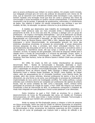 para os jovens professores que militam no ensino público. Em projeto recém-iniciado,
sua indagação principal gira em torno das práticas de educadores com menos de 30
anos, que já nasceram num ambiente permeado pelas tecnologias e que, espera-se,
tenham recebido uma formação inicial que leva em conta a presença dos meios de
comunicação e novas tecnologias no cenário cultural contemporâneo. A pesquisa prevê
novamente a ida às escolas, a aplicação de questionários, entrevistas e o recolhimento
de dados. Seu objetivo é realizar um estudo comparativo que verifique o que tem
mudado, de fato, na educação: se apenas o discurso ou já as práticas sociais.

            À medida que desenvolvia esse trabalho de investigação sistemática, o
Professor Citelli sentia-se cada vez mais vinculado direta e intensamente com o
pensamento da ECA. Já no início dos anos 90, começou a dialogar com um grupo de
professores – de origens e formações heterogêneas – que já se dedicavam ao estudo
da interface comunicação-educação. Foi o que motivou sua participação no Curso de
Especialização em Comunicação e Educação, de 360 horas, proposto e coordenado
pelo Prof. Ismar de Oliveira Soares, entre 1989 e 1991. Naquela época, ainda não se
empregava o termo Educomunicação. As preocupações giravam em torno das
dinâmicas educativas envolvidas no processo de comunicação. O grupo desenvolvia
diversas pesquisas na área, a princípio, sem maior articulação interna. Com o
aprofundamento das discussões em torno do tema, foi crescendo a consciência sobre a
sua relevância e importância social, até que surgiu a certeza de que era preciso
constituir, na ECA, no espaço da pós-graduação, uma área de pesquisa voltada para a
relação entre o mundo da comunicação e o universo da educação. Surgiu, assim, a
linha de pesquisa intitulada “Comunicação e Educação”, que tinha em Osvaldo
Sangiorgi, Elza Dias Pacheco, Ismar de Oliveira Soares e Adilson Citelli seus principais
expoentes.

            Em 1996, foi criado na ECA um núcleo interdisciplinar de pesquisa
denominado NCE – Núcleo de Comunicação e Educação, destinado a reunir
especialistas da ECA e de outras instituições para promover estudos e ações voltadas
para a capacitação na interface comunicação/educação, tendo participado da iniciativa
os professores Ismar de Oliveira Soares, Nelly Camargo e Adilson Citelli, da ECA;
Mariazinha Fusari e Heloísa Dupas Penteado, da FEUSP; Liana Gottlieb, da Cásper
Líbero, além de pesquisadores em IC (Iniciação Científica), como Patrícia Horta. Na
verdade, além dos nomes referidos, diversos professores de dentro e fora da ECA
ofereceram, de uma forma ou de outra, sua contribuição no processo de constituição e
implementação do novo centro de investigação científica. Por razões políticas, o grupo
entendeu que a diretoria deveria ser composta por professores não apenas da própria
Escola, mas de outras unidades da USP, como a Educação. Assim, embora tenha
participado do processo de criação do núcleo, o Prof. Citelli não integrou sua diretoria.
Constituída a área de intervenção do NCE, os professores começaram a trabalhar de
modo mais integrado em suas pesquisas e novos cursos passaram a ser oferecidos.

          Outra iniciativa na qual o Prof. Citelli se envolveu foi a criação e
desenvolvimento do Curso de Pós-graduação lato sensu em Gestão em Processos
Comunicacionais, em 1993, assu-mindo o núcleo temático intitulado “Comunicação e
Educação”, atividade que mantém até o presente momento.

          Ainda no espaço da Pós-Graduação passou a integrar a Linha de pesquisa
em Educo-municação, assim que esta foi criada na reforma promovida no programa,
em 2005. Já em 2006, coube ao Prof. Citelli, na qualidade de Chefe do Departamento
de Comunicações e Artes, encaminhar às instâncias superiores da ECA o projeto de
criação de um curso de graduação que traduzia todo o esforço de reflexão e de
 