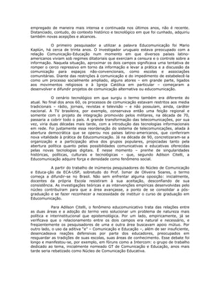 empregado de maneira mais intensa e continuada nos últimos anos, não é recente.
Distanciado, contudo, do contexto histórico e tecnológico em que foi cunhado, adquiriu
também novas acepções e alcances.

           O primeiro pesquisador a utilizar a palavra Educomunicação foi Mario
Kaplún, há cerca de trinta anos. O investigador uruguaio estava preocupado com a
relação Comunicação-Educação num momento em que diversos países latino-
americanos viviam sob regimes ditatoriais que exerciam a censura e o controle sobre a
informação. Naquela situação, aproximar os dois campos significava uma tentativa de
romper o cerco repressivo em torno da informação e levar a prática e a discussão da
comunicação para espaços não-convencionais, como escolas e associações
comunitárias. Diante das restrições à comunicação e do impedimento de estabelecê-la
como um processo socialmente ampliado, alguns atores – em grande parte, ligados
aos movimentos religiosos e à Igreja Católica em particular – começaram a
desenvolver e difundir projetos de comunicação alternativa ou educomunicação.

            O cenário tecnológico em que surgiu o termo também era diferente do
atual. No final dos anos 60, os processos de comunicação estavam restritos aos media
tradicionais – rádio, jornais, revistas e televisão – e não possuíam, ainda, caráter
nacional. A TV brasileira, por exemplo, conservava então uma feição regional e
somente com o projeto de integração promovido pelos militares, na década de 70,
passaria a cobrir todo o país. A grande transformação das telecomunicações, por sua
vez, viria duas décadas mais tarde, com a introdução das tecnologias informacionais
em rede. Foi justamente essa reordenação do sistema de telecomunicações, aliada à
abertura democrática que se operou nos países latino-americanos, que conferiram
nova vitalidade à prática de Educomunicação. Já na década de 90, concretizaram-se a
organização e a participação ativa dos grupos populares, propiciadas tanto pela
abertura política quanto pelas possibilidades comunicativas e educativas oferecidas
pelas novas tecnologias digitais. É nesse momento – prenhe de singularidades
históricas, políticas, culturais e tecnológicas – que, segundo Adilson Citelli, a
Educomunicação adquire força e densidade como fenômeno social.

           A partir do trabalho de inúmeros pesquisadores do Núcleo de Comunicação
e Educa-ção da ECA-USP, sobretudo do Prof. Ismar de Oliveira Soares, o termo
começa a difundir-se no Brasil. Não sem enfrentar alguma oposição: inicialmente,
docentes da própria Escola resistiram à sua aceitação, desconfiando de sua
consistência. As investigações teóricas e as intervenções empíricas desenvolvidas pelo
núcleo contribuíram para que a área avançasse, a ponto de se consolidar a pós-
graduação e se fazer reconhecer a necessidade de instituir o curso de graduação em
Educomunicação.

            Para Adilson Citelli, o fenômeno educomunicativo trata das relações entre
as duas áreas e a adoção do termo veio solucionar um problema de natureza mais
política e interinstitucional que epistemológica. Por um lado, empiricamente, já se
verificava que o relacionamento entre os dois campos era natural e necessário, e
freqüentemente os pesquisadores de uma e outra área buscavam apoio mútuo. Por
outro lado, o uso da aditiva “e” – Comunicação e Educação –, além de ser insuficiente,
desencadeava reações defensivas por parte dos educadores, preocupados em
resguardar as tradições de suas escolas, suas áreas de conhecimento. Esse debate foi
longo e manifestou-se, por exemplo, em fóruns como a Intercom: o grupo de trabalho
dedicado ao tema, inicialmente nomeado GT de Comunicação e Educação, anos mais
tarde seria rebatizado como Núcleo de Comunicação Educativa.
 