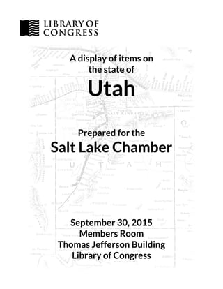 A display of items on
the state of
Utah
Prepared for the
Salt Lake Chamber
September 30, 2015
Members Room
Thomas Jefferson Building
Library of Congress
 