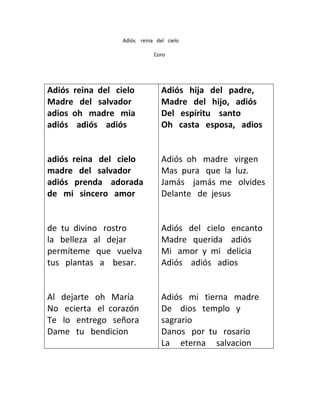 Adiós reina del cielo
Coro

Adiós reina del cielo
Madre del salvador
adios oh madre mia
adiós adiós adiós

Adiós hija del padre,
Madre del hijo, adiós
Del espíritu santo
Oh casta esposa, adios

adiós reina del cielo
madre del salvador
adiós prenda adorada
de mi sincero amor

Adiós oh madre virgen
Mas pura que la luz.
Jamás jamás me olvides
Delante de jesus

de tu divino rostro
la belleza al dejar
permíteme que vuelva
tus plantas a besar.

Adiós del cielo encanto
Madre querida adiós
Mi amor y mi delicia
Adiós adiós adios

Al dejarte oh María
No ecierta el corazón
Te lo entrego señora
Dame tu bendicion

Adiós mi tierna madre
De dios templo y
sagrario
Danos por tu rosario
La eterna salvacion

 