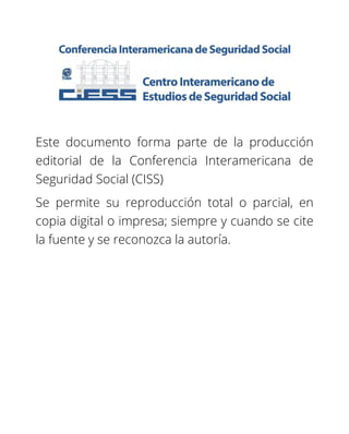 Este documento forma parte de la producción
editorial de la Conferencia Interamericana de
Seguridad Social (CISS)
Se permite su reproducción total o parcial, en
copia digital o impresa; siempre y cuando se cite
la fuente y se reconozca la autoría.
 