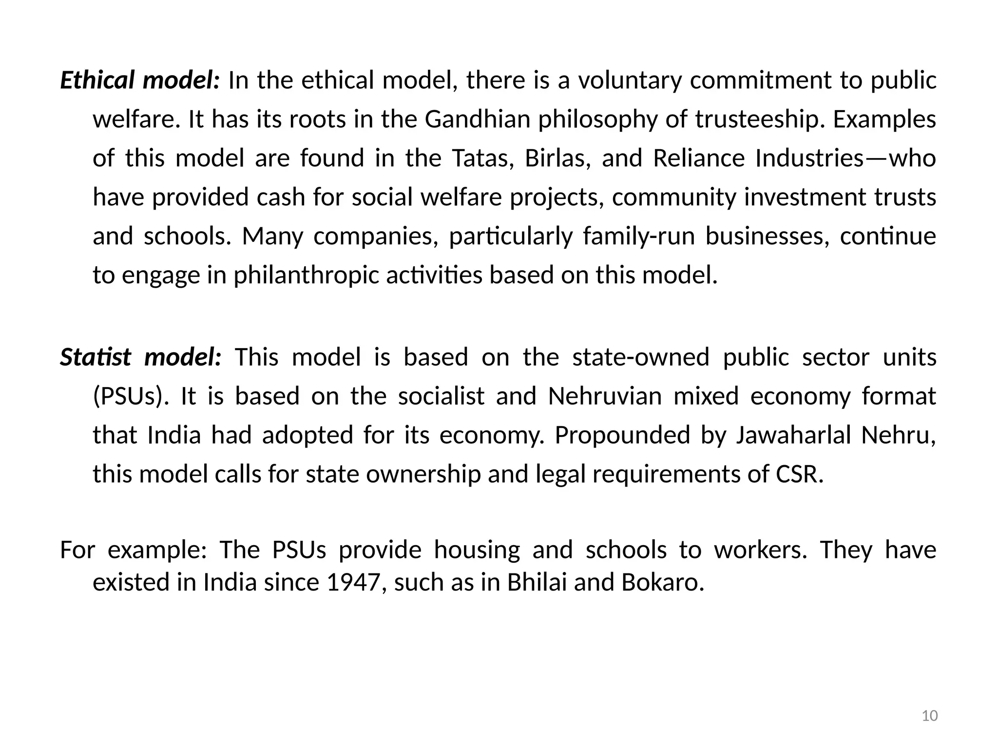10
Ethical model: In the ethical model, there is a voluntary commitment to public
welfare. It has its roots in the Gandhian philosophy of trusteeship. Examples
of this model are found in the Tatas, Birlas, and Reliance Industries—who
have provided cash for social welfare projects, community investment trusts
and schools. Many companies, particularly family-run businesses, continue
to engage in philanthropic activities based on this model.
Statist model: This model is based on the state-owned public sector units
(PSUs). It is based on the socialist and Nehruvian mixed economy format
that India had adopted for its economy. Propounded by Jawaharlal Nehru,
this model calls for state ownership and legal requirements of CSR.
For example: The PSUs provide housing and schools to workers. They have
existed in India since 1947, such as in Bhilai and Bokaro.
 