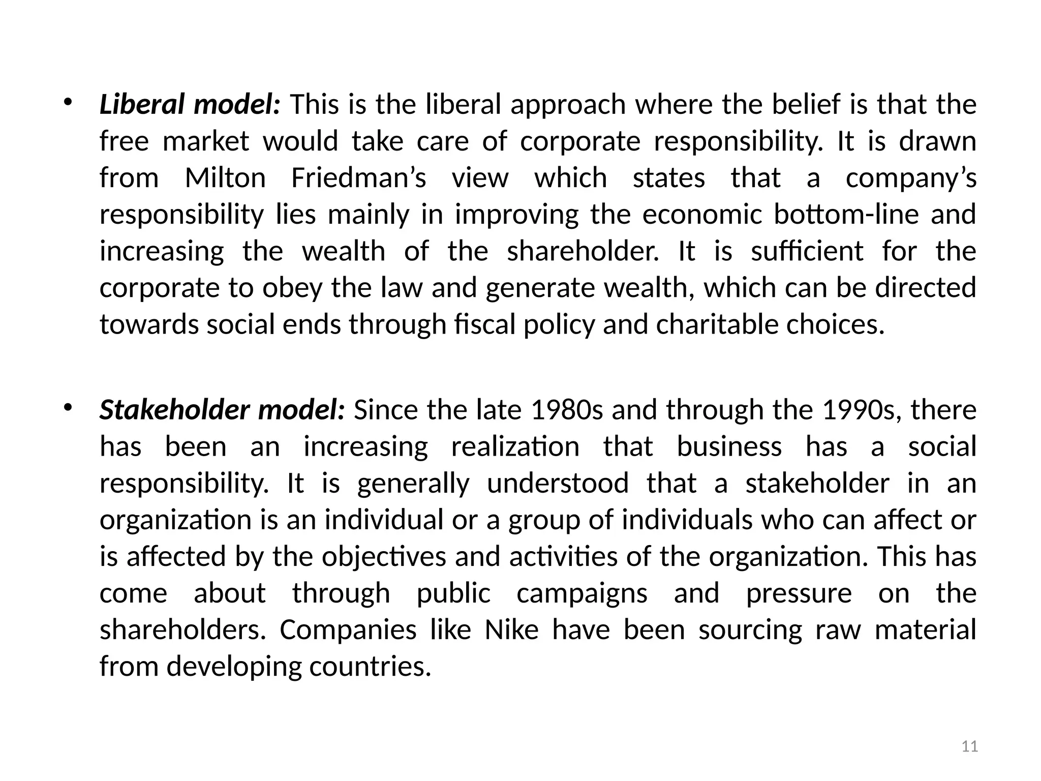 11
• Liberal model: This is the liberal approach where the belief is that the
free market would take care of corporate responsibility. It is drawn
from Milton Friedman’s view which states that a company’s
responsibility lies mainly in improving the economic bottom-line and
increasing the wealth of the shareholder. It is sufficient for the
corporate to obey the law and generate wealth, which can be directed
towards social ends through fiscal policy and charitable choices.
• Stakeholder model: Since the late 1980s and through the 1990s, there
has been an increasing realization that business has a social
responsibility. It is generally understood that a stakeholder in an
organization is an individual or a group of individuals who can affect or
is affected by the objectives and activities of the organization. This has
come about through public campaigns and pressure on the
shareholders. Companies like Nike have been sourcing raw material
from developing countries.
 