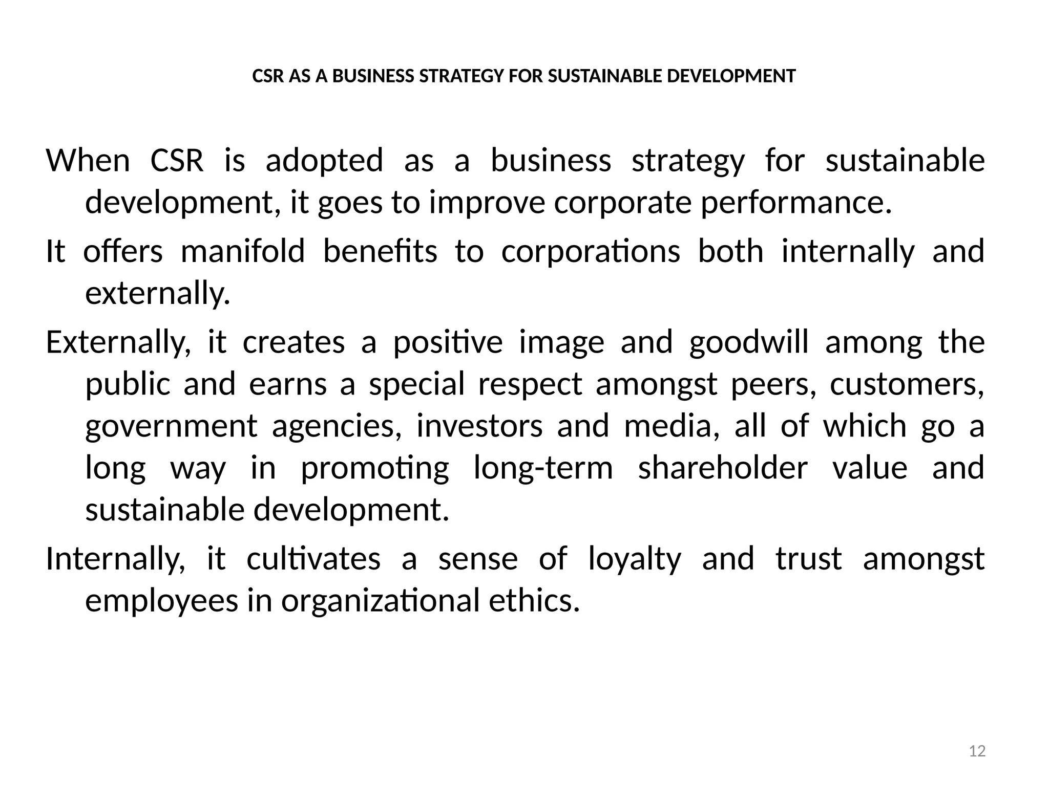 12
CSR AS A BUSINESS STRATEGY FOR SUSTAINABLE DEVELOPMENT
When CSR is adopted as a business strategy for sustainable
development, it goes to improve corporate performance.
It offers manifold benefits to corporations both internally and
externally.
Externally, it creates a positive image and goodwill among the
public and earns a special respect amongst peers, customers,
government agencies, investors and media, all of which go a
long way in promoting long-term shareholder value and
sustainable development.
Internally, it cultivates a sense of loyalty and trust amongst
employees in organizational ethics.
 