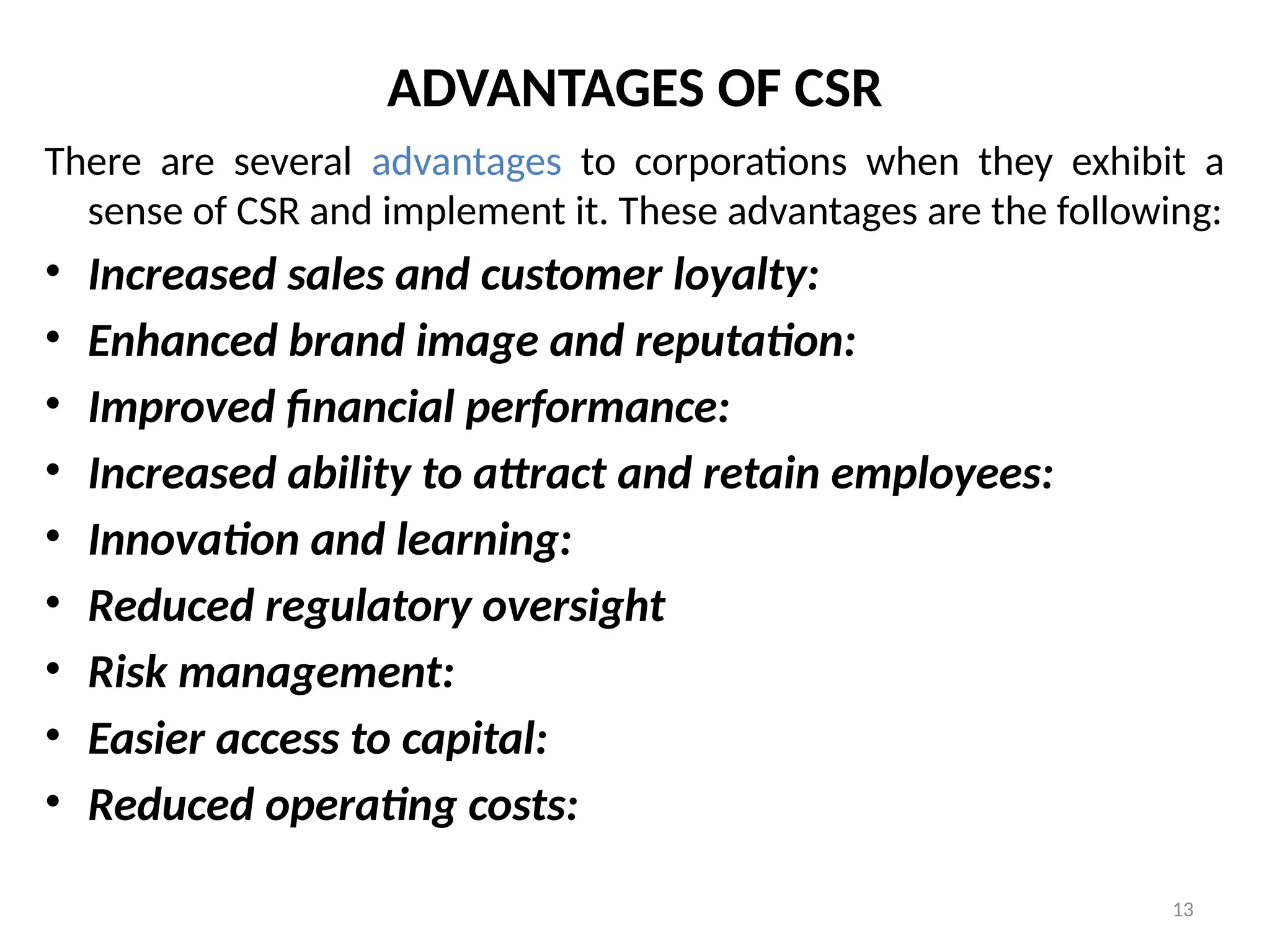 13
ADVANTAGES OF CSR
There are several advantages to corporations when they exhibit a
sense of CSR and implement it. These advantages are the following:
• Increased sales and customer loyalty:
• Enhanced brand image and reputation:
• Improved financial performance:
• Increased ability to attract and retain employees:
• Innovation and learning:
• Reduced regulatory oversight
• Risk management:
• Easier access to capital:
• Reduced operating costs:
 