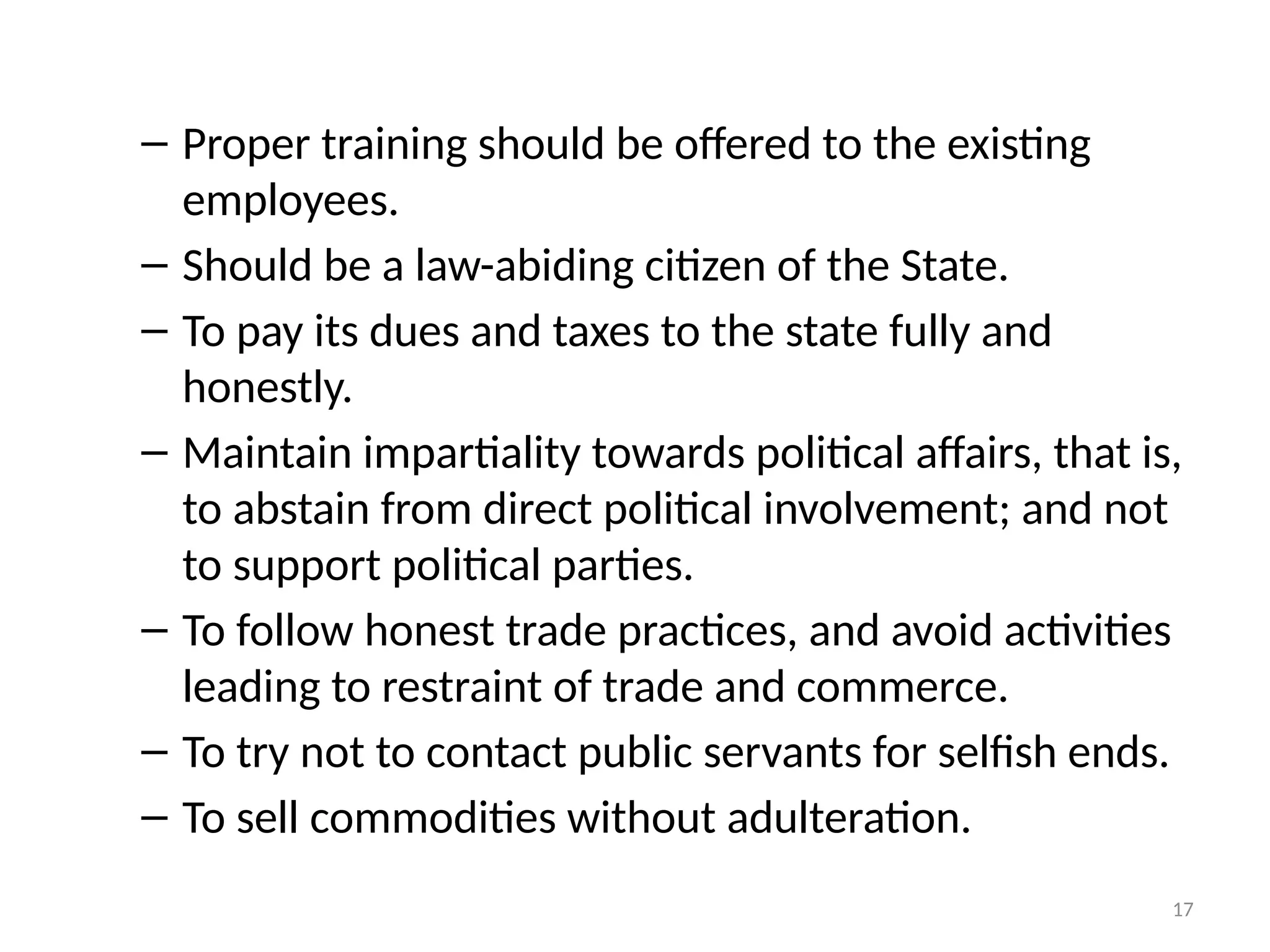 17
– Proper training should be offered to the existing
employees.
– Should be a law-abiding citizen of the State.
– To pay its dues and taxes to the state fully and
honestly.
– Maintain impartiality towards political affairs, that is,
to abstain from direct political involvement; and not
to support political parties.
– To follow honest trade practices, and avoid activities
leading to restraint of trade and commerce.
– To try not to contact public servants for selfish ends.
– To sell commodities without adulteration.
 