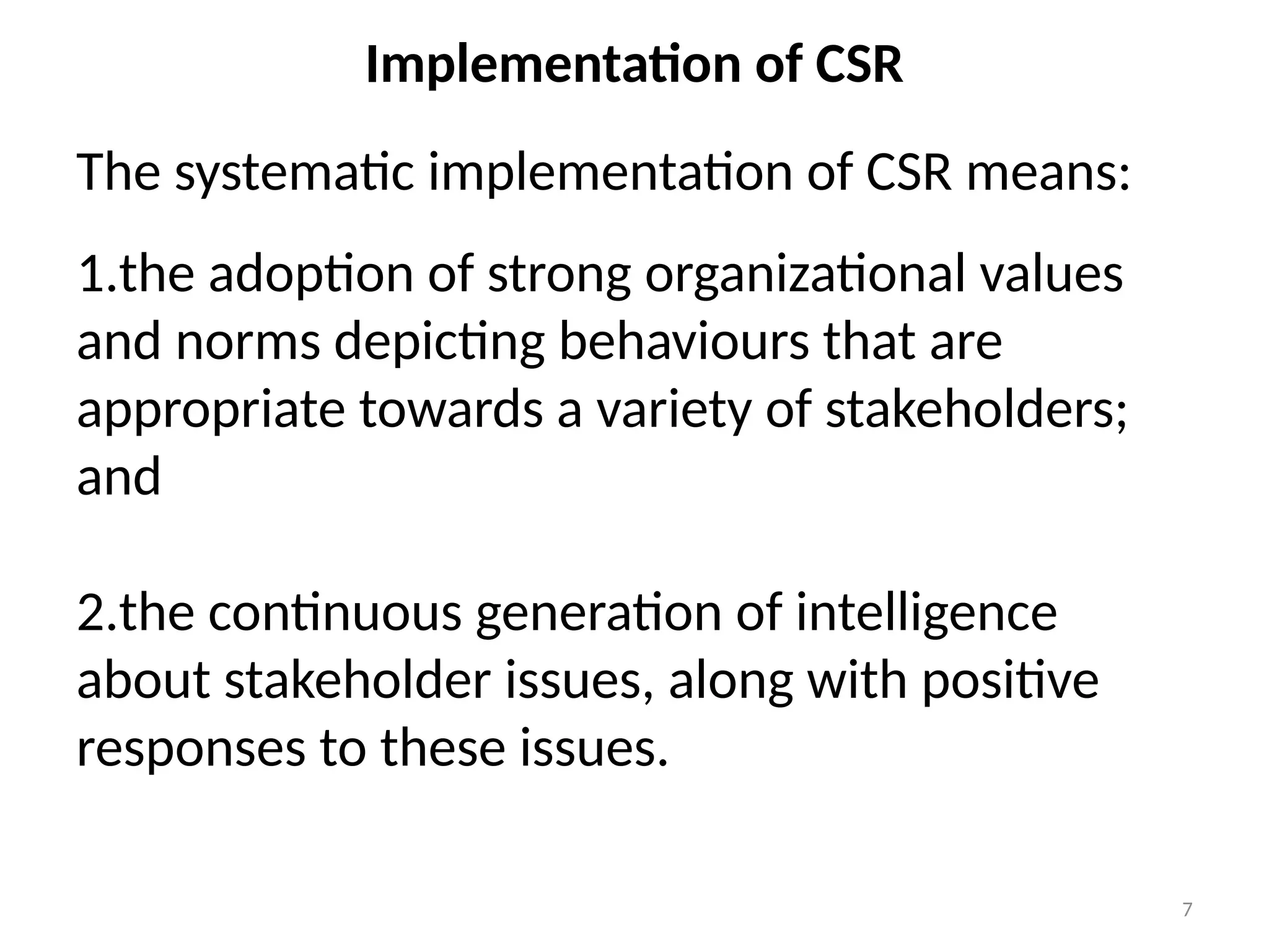 7
Implementation of CSR
The systematic implementation of CSR means:
1.the adoption of strong organizational values
and norms depicting behaviours that are
appropriate towards a variety of stakeholders;
and
2.the continuous generation of intelligence
about stakeholder issues, along with positive
responses to these issues.
 