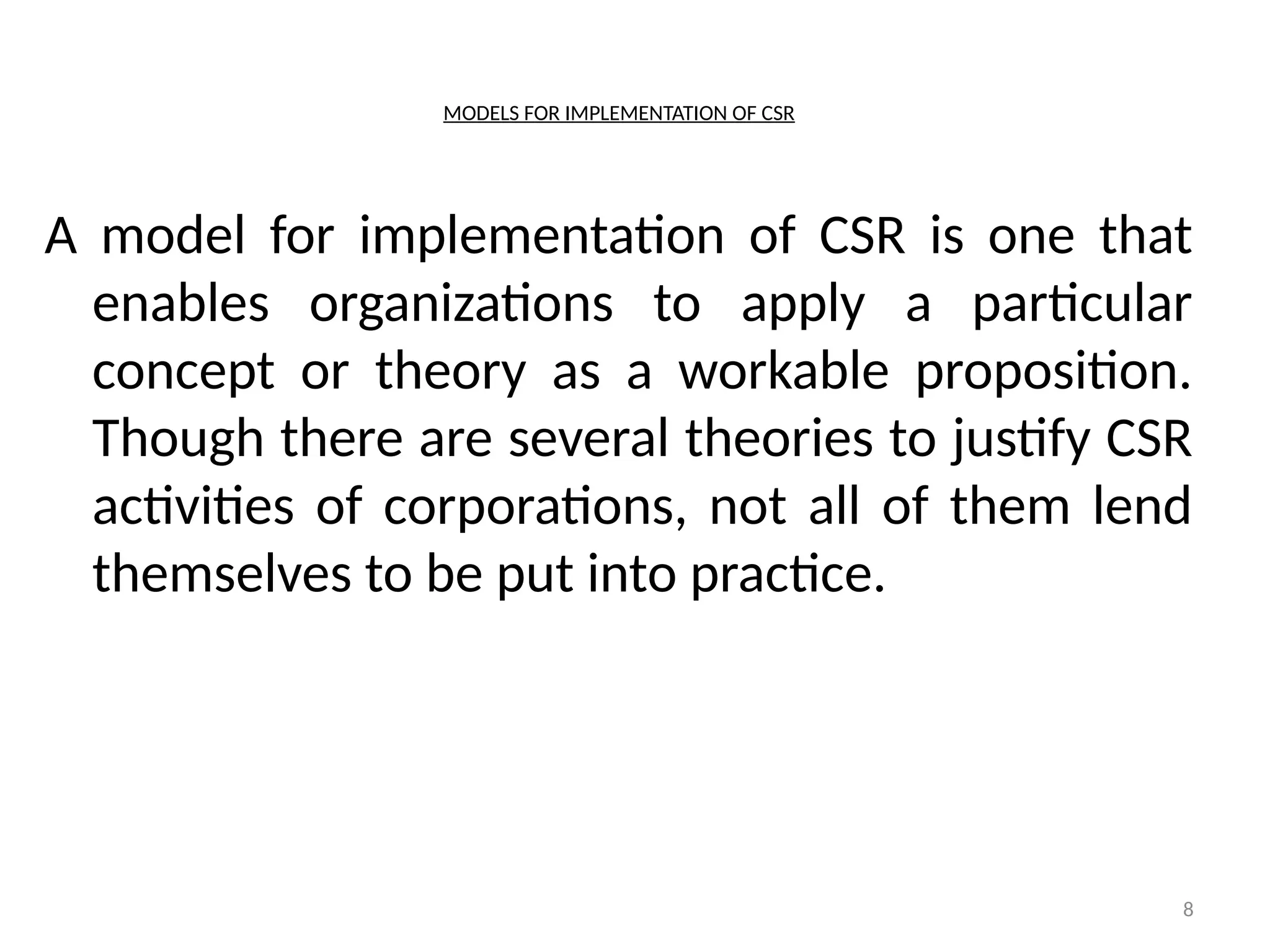 8
MODELS FOR IMPLEMENTATION OF CSR
A model for implementation of CSR is one that
enables organizations to apply a particular
concept or theory as a workable proposition.
Though there are several theories to justify CSR
activities of corporations, not all of them lend
themselves to be put into practice.
 