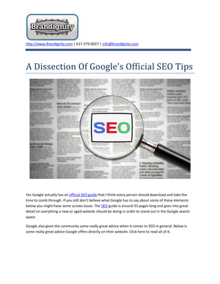 A Dissection Of Google’s Official SEO Tips<br />Yes Google actually has an official SEO guide that I think every person should download and take the time to comb through. If you still don’t believe what Google has to say about some of these elements below you might have some screws loose. The SEO guide is around 35 pages long and goes into great detail on everything a new or aged website should be doing in order to stand out in the Google search space.<br />Google also gives the community some really great advice when it comes to SEO in general. Below is some really great advice Google offers directly on their website. Click here to read all of it.<br />“No one can guarantee a #1 ranking on Google.<br />Beware of SEOs that claim to guarantee rankings, allege a “special relationship” with Google, or advertise a “priority submit” to Google. There is no priority submit for Google. In fact, the only way to submit a site to Google directly is through our Add URL page or by submitting a Sitemap and you can do this yourself at no cost whatsoever.”<br />We have been saying this for a very long time. It sounds nice to receive a guarantee from a company but the reality is that nobody can really guarantee anything in Google except for Google. Nobody has control or power over the search space except for the search engine themselves.<br />“Be careful if a company is secretive or won’t clearly explain what they intend to do.<br />Ask for explanations if something is unclear. If an SEO creates deceptive or misleading content on your behalf, such as doorway pages or “throwaway” domains, your site could be removed entirely from Google’s index. Ultimately, you are responsible for the actions of any companies you hire, so it’s best to be sure you know exactly how they intend to “help” you. If an SEO has FTP access to your server, they should be willing to explain all the changes they are making to your site.”<br />There is no secret sauce when it comes to search engine optimization and marketing. There is ample amounts of data and information lingering and bouncing all over the search space that clearly and accurately can teach many people the basics steps and protocol on how to approach the process of SEO. Sure there is more than one way to get from point A to point B when it comes to visibility and rankings but there is no secret about.<br />“Be sure to understand where the money goes.<br />While Google never sells better ranking in our search results, several other search engines combine pay-per-click or pay-for-inclusion results with their regular web search results. Some SEOs will promise to rank you highly in search engines, but place you in the advertising section rather than in the search results. A few SEOs will even change their bid prices in real time to create the illusion that they “control” other search engines and can place themselves in the slot of their choice. This scam doesn’t work with Google because our advertising is clearly labeled and separated from our search results, but be sure to ask any SEO you’re considering which fees go toward permanent inclusion and which apply toward temporary advertising.”<br />You should always understand what you are getting for your spend. We personally layout a comprehensive plan of attack prior to starting any work for a client so they understand what is happening at every moment.<br />“What are the most common abuses a website owner is likely to encounter?<br />One common scam is the creation of “shadow” domains that funnel users to a site by using deceptive redirects. These shadow domains often will be owned by the SEO who claims to be working on a client’s behalf. However, if the relationship sours, the SEO may point the domain to a different site, or even to a competitor’s domain. If that happens, the client has paid to develop a competing site owned entirely by the SEO.<br />Another illicit practice is to place “doorway” pages loaded with keywords on the client’s site somewhere. The SEO promises this will make the page more relevant for more queries. This is inherently false since individual pages are rarely relevant for a wide range of keywords. More insidious, however, is that these doorway pages often contain hidden links to the SEO’s other clients as well. Such doorway pages drain away the link popularity of a site and route it to the SEO and its other clients, which may include sites with unsavory or illegal content.”<br />Tricks in the search space are commonly called black-hat. You want to avoid black-hat SEO like the plague or your website could end up just like the plague. These are probably some of the more important areas to consider when marketing your business online. There are many providers out there so make sure you take your time when picking out the right one.<br />