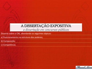 A DISSERTAÇÃO EXPOSITIVA
                                  a dissertação em concursos públicos
Disserte	
  sobre	
  o	
  CNJ,	
  abordando	
  os	
  seguintes	
  tópicos:	
  
a)	
  Posicionamento	
  na	
  estrutura	
  dos	
  poderes;	
  
b)	
  Composição;	
  
c)	
  Competência.	
  
 