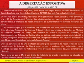 A DISSERTAÇÃO EXPOSITIVA
                                                professor luciano oliveira
O	
  Conselho	
  Nacional	
  de	
  Jus)ça	
  (CNJ)	
  é	
  um	
  importante	
  órgão	
  público,	
  inserido	
  na	
  estrutura	
  do	
  
Estado	
  Brasileiro	
  pela	
  Emenda	
  Cons)tucional	
  45/2004.	
  Sua	
  sede	
  ﬁca	
  na	
  Capital	
  Federal.	
  
Embora	
  não	
  exerça	
  a)vidade	
  jurisdicional,	
  o	
  CNJ	
  pertence	
  ao	
  Poder	
  Judiciário,	
  como	
  demonstra	
  
o	
   art.	
   92	
   da	
   Cons)tucional	
   Federal.	
   Sua	
   missão	
   consiste	
   em	
   exercer	
   o	
   controle	
   da	
   atuação	
  
administra)va	
   e	
   ﬁnanceira	
   do	
   Poder	
   Judiciário	
   e	
   do	
   cumprimento	
   dos	
   deveres	
   funcionais	
   dos	
  
juízes.	
  
O	
  CNJ	
  é	
  composto	
  por	
  quinze	
  membros	
  com	
  mandato	
  de	
  dois	
  anos,	
  admi)da	
  uma	
  recondução.	
  
Entre	
  eles,	
  há	
  o	
  Presidente	
  do	
  Supremo	
  Tribunal	
  Federal,	
  que	
  preside	
  o	
  Conselho,	
  um	
  Ministro	
  
do	
   Superior	
   Tribunal	
   de	
   Jus)ça,	
   um	
   Ministro	
   do	
   Tribunal	
   Superior	
   do	
   Trabalho,	
   um	
  
desembargador	
   de	
   Tribunal	
   de	
   Jus)ça,	
   além	
   de	
   outros	
   magistrados,	
   membros	
   do	
   Ministério	
  
Público,	
  advogados	
  indicados	
  pela	
  Ordem	
  dos	
  Advogados	
  do	
  Brasil	
  e	
  dois	
  cidadãos	
  indicados	
  um	
  
pela	
  Câmara	
  dos	
  Deputados	
  e	
  outro	
  pelo	
  Senado	
  Federal.	
  
Entre	
   as	
   competência	
   do	
   CNJ,	
   destacam-­‐se:	
   zelar	
   pela	
   autonomia	
   do	
   Poder	
   Judiciário	
   e	
   pelo	
  
cumprimento	
   do	
   Estatuto	
   da	
   Magistratura;	
   receber	
   e	
   conhecer	
   das	
   reclamações	
   contra	
  
membros	
  ou	
  órgãos	
  do	
  Poder	
  Judiciário;	
  e	
  rever	
  processos	
  disciplinares	
  de	
  juízes	
  e	
  membros	
  de	
  
tribunais.	
  
Assim,	
   nota-­‐se	
   que	
   o	
   CNJ	
   é	
   um	
   órgão	
   do	
   Judiciário	
   de	
   grande	
   importância	
   na	
   atuação	
   do	
  
controle	
  administra)vo	
  e	
  ﬁnanceiro	
  desse	
  Poder.	
  
       OLIVEIRA,	
  Luciano.	
  Modelo	
  de	
  redação	
  CESPE.	
  Disponível	
  em:	
  hhp://diretoriojuridico.blogspot.com.	
  Adaptado.	
  
 