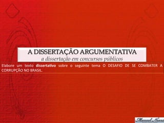 A DISSERTAÇÃO ARGUMENTATIVA
                                a dissertação em concursos públicos
Elabore	
   um	
   texto	
   disserta>vo	
   sobre	
   o	
   seguinte	
   tema	
   O	
   DESAFIO	
   DE	
   SE	
   COMBATER	
   A	
  
CORRUPÇÃO	
  NO	
  BRASIL.	
  
 