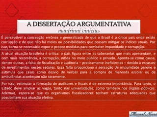 A DISSERTAÇÃO ARGUMENTATIVA
                                                          manfrinni vinícius
É	
   percepCvel	
   a	
   concepção	
   errônea	
   e	
   generalizada	
   de	
   que	
   o	
   Brasil	
   é	
   o	
   único	
   país	
   onde	
   existe	
  
corrupção	
   e	
   de	
   que	
   não	
   há	
   meios	
   ou	
   possibilidades	
   que	
   possam	
   mi)gar	
   os	
   índices	
   atuais.	
   Por	
  
isso,	
  torna-­‐se	
  necessário	
  expor	
  e	
  propor	
  medidas	
  para	
  combater	
  impunidade	
  e	
  corrupção.	
  
A	
   atual	
   situação	
   brasileira	
   é	
   crí)ca:	
   o	
   país	
   ﬁgura	
   entre	
   as	
   soberanias	
   que	
   mais	
   apresentam,	
   e	
  
com	
   mais	
   recorrência,	
   a	
   corrupção,	
   ní)da	
   no	
   meio	
   público	
   e	
   privado.	
   Aponta-­‐se	
   como	
   causa,	
  
dentre	
   outras,	
   a	
   falta	
   de	
   ﬁscalização	
   e	
   auditoria	
   –	
   pra)camente	
   ineﬁcientes	
   –	
   devido	
   à	
   escassez	
  
de	
   inves)mentos	
   nesses	
   setores.	
   Essa	
   falta	
   proporciona	
   a	
   sensação	
   de	
   impunidade	
   perene	
   e	
  
es)mula	
   que	
   casos	
   como	
   desvio	
   de	
   verbas	
   para	
   a	
   compra	
   de	
   merenda	
   escolar	
   ou	
   de	
  
ambulâncias	
  aconteçam	
  não	
  raramente.	
  
Por	
   isso,	
   es)mular	
   a	
   formação	
   de	
   auditores	
   e	
   ﬁscais	
   é	
   de	
   extrema	
   importância.	
   Para	
   tanto,	
   o	
  
Estado	
   deve	
   ampliar	
   as	
   vagas,	
   tanto	
   nas	
   universidades,	
   como	
   também	
   nos	
   órgãos	
   públicos.	
  
Ademais,	
   espera-­‐se	
   que	
   os	
   organismos	
   ﬁscalizadores	
   tenham	
   estruturas	
   adequadas	
   que	
  
possibilitem	
  sua	
  atuação	
  efe)va.	
  
 
