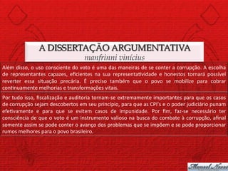 A DISSERTAÇÃO ARGUMENTATIVA
                                                         manfrinni vinícius
Além	
  disso,	
  o	
  uso	
  consciente	
  do	
  voto	
  é	
  uma	
  das	
  maneiras	
  de	
  se	
  conter	
  a	
  corrupção.	
  A	
  escolha	
  
de	
   representantes	
   capazes,	
   eﬁcientes	
   na	
   sua	
   representa)vidade	
   e	
   honestos	
   tornará	
   possível	
  
reverter	
   essa	
   situação	
   precária.	
   É	
   preciso	
   também	
   que	
   o	
   povo	
   se	
   mobilize	
   para	
   cobrar	
  
con)nuamente	
  melhorias	
  e	
  transformações	
  vitais.	
  
Por	
  tudo	
  isso,	
  ﬁscalização	
  e	
  auditoria	
  tornam-­‐se	
  extremamente	
  importantes	
  para	
  que	
  os	
  casos	
  
de	
   corrupção	
   sejam	
   descobertos	
   em	
   seu	
   princípio,	
   para	
   que	
   as	
   CPI’s	
   e	
   o	
   poder	
   judiciário	
   punam	
  
efe)vamente	
   e	
   para	
   que	
   se	
   evitem	
   casos	
   de	
   impunidade.	
   Por	
   ﬁm,	
   faz-­‐se	
   necessário	
   ter	
  
consciência	
  de	
  que	
  o	
  voto	
  é	
  um	
  instrumento	
  valioso	
  na	
  busca	
  do	
  combate	
  à	
  corrupção,	
  aﬁnal	
  
somente	
   assim	
   se	
   pode	
   conter	
   o	
   avanço	
   dos	
   problemas	
   que	
   se	
   impõem	
   e	
   se	
   pode	
   proporcionar	
  
rumos	
  melhores	
  para	
  o	
  povo	
  brasileiro.	
  
 