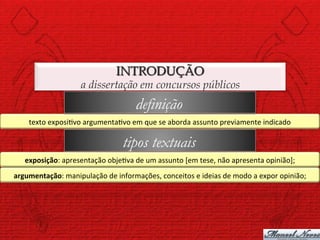INTRODUÇÃO
                           a dissertação em concursos públicos
                                                  definição
      texto	
  exposi)vo	
  argumenta)vo	
  em	
  que	
  se	
  aborda	
  assunto	
  previamente	
  indicado	
  

                                             tipos textuais
    exposição:	
  apresentação	
  obje)va	
  de	
  um	
  assunto	
  [em	
  tese,	
  não	
  apresenta	
  opinião];	
  
argumentação:	
  manipulação	
  de	
  informações,	
  conceitos	
  e	
  ideias	
  de	
  modo	
  a	
  expor	
  opinião;	
  
 