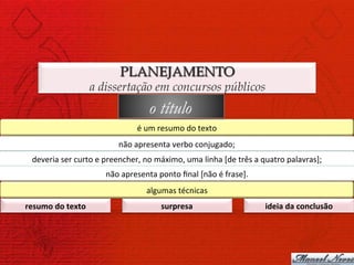 PLANEJAMENTO
                            a dissertação em concursos públicos
                                                   o título
                                              é	
  um	
  resumo	
  do	
  texto	
  
                                      não	
  apresenta	
  verbo	
  conjugado;	
  
  deveria	
  ser	
  curto	
  e	
  preencher,	
  no	
  máximo,	
  uma	
  linha	
  [de	
  três	
  a	
  quatro	
  palavras];	
  
                                 não	
  apresenta	
  ponto	
  ﬁnal	
  [não	
  é	
  frase].	
  
                                                  algumas	
  técnicas	
  
resumo	
  do	
  texto	
                                 surpresa	
                                  ideia	
  da	
  conclusão	
  
 