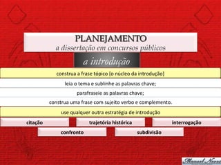 PLANEJAMENTO
                  a dissertação em concursos públicos
                                   a introdução
                  construa	
  a	
  frase	
  tópico	
  [o	
  núcleo	
  da	
  introdução]	
  
                       leia	
  o	
  tema	
  e	
  sublinhe	
  as	
  palavras	
  chave;	
  
                               parafraseie	
  as	
  palavras	
  chave;	
  
              construa	
  uma	
  frase	
  com	
  sujeito	
  verbo	
  e	
  complemento.	
  
                     use	
  qualquer	
  outra	
  estratégia	
  de	
  introdução	
  
citação	
                               trajetória	
  histórica	
                             interrogação	
  
                     confronto	
                                          subdivisão	
  
 