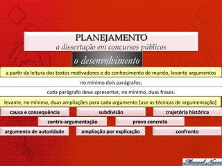 PLANEJAMENTO
                               a dissertação em concursos públicos
                                          o desenvolvimento
a	
  par)r	
  da	
  leitura	
  dos	
  textos	
  mo)vadores	
  e	
  do	
  conhecimento	
  de	
  mundo,	
  levante	
  argumentos	
  
                                             no	
  mínimo	
  dois	
  parágrafos;	
  
                         cada	
  parágrafo	
  deve	
  apresentar,	
  no	
  mínimo,	
  duas	
  frases.	
  
levante,	
  no	
  mínimo,	
  duas	
  ampliações	
  para	
  cada	
  argumento	
  [use	
  as	
  técnicas	
  de	
  argumentação]	
  
   causa	
  e	
  consequência	
                          subdivisão	
                             trajetória	
  histórica	
  
                          contra-­‐argumentação	
                             prova	
  concreta	
  
argumento	
  de	
  autoridade	
               ampliação	
  por	
  explicação	
                          confronto	
  
 