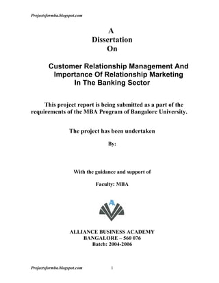 Projectsformba.blogspot.com


                                   A
                              Dissertation
                                  On

         Customer Relationship Management And
          Importance Of Relationship Marketing
               In The Banking Sector


     This project report is being submitted as a part of the
requirements of the MBA Program of Bangalore University.


                    The project has been undertaken

                                    By:




                      With the guidance and support of

                               Faculty: MBA




                    ALLIANCE BUSINESS ACADEMY
                        BANGALORE – 560 076
                          Batch: 2004-2006



Projectsformba.blogspot.com          1
 