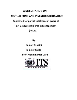 A DISSERTATION ON
MUTUAL FUND AND INVESTOR’S BEHAVIOUR
 Submitted for partial fulfillment of award of
  Post Graduate Diploma in Management
                (PGDM)


                   By
             Gunjan Tripathi
             Name of Guide
         Prof. Manoj Kumar Dash
 