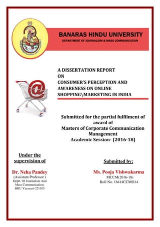 Under the
supervision of
Dr. Neha Pandey
(Assistant Professor )
Deptt. Of Journalism And
Mass Communication,
BHU Varanasi-221105
BANARAS HINDU UNIVERSITY
DEPARTMENT OF JOURNALISM & MASS COMMUNICATION
A DISSERTATION REPORT
ON
CONSUMER’S PERCEPTION AND
AWARENESS ON ONLINE
SHOPPINGMARKETING IN INDIA
Submitted for the partial fulfilment of
award of
Masters of Corporate Communication
Management
Academic Session- (2016-18)
Submitted by:
Ms. Pooja Vishwakarma
MCCM(2016-18)
Roll No. 16414CCMO14
 