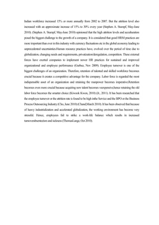 Indian workforce increased 15% or more annually from 2002 to 2007. But the attrition level also
increased with an approximate increase of 15% to 30% every year (Stephen A. Stumpf, May-June
2010). (Stephen A. Stumpf, May-June 2010) opinioned that the high attrition levels and acculturation
posed the biggest challenge to the growth of a company. It is considered that good HRM practices are
moreimportantthaneverinthisindustrywithcurrencyfluctuationsetcintheglobaleconomyleadingto
unprecedented uncertainties.Human resource practices have, evolved over the period of time due to
globalization, changing needs and requirements, privatization/deregulation, competition. These external
forces have exerted companies to implement newer HR practices for sustained and improved
organizational and employee performance (Gurbuz, Nov 2009). Employee turnover is one of the
biggest challenges of an organization. Therefore, retention of talented and skilled workforce becomes
crucial because it creates a competitive advantage for the company. Labor force is regarded the most
indispensable asset of an organization and retaining the manpower becomes imperative.Retention
becomes even more crucial because acquiring new talent becomes veexpensive;hence retaining the old
labor force becomes the smarter choice (Kiwook Kwon, 2010) (Jr., 2011). It has been researched that
theemployeeturnoverorthe attritionrateis foundtobehighintheServiceandthe BPOorthe Business
ProcessOutsourcingIndustry(Cho,June2010)(Chand,March2010). Ithasbeenobservedthatbecause
of heavy industrialization and accelerated globalization, the working environment has become very
stressful. Hence, employees fail to strike a work-life balance which results in increased
turnoverabsenteeismandsickness(ThomasLange,Oct2010).
 