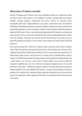 HR practices, IT industry and India
India has 179 languages and 154 dialects, with an uneven distribution of literacyrate. Though rich in culture
and natural resources, India continues to face multiplicity of problems including, political and religious
instability; increasing population, unemployment and poverty; relatively low per-capita income;
unmanageable public sector Regional differences, caste systems, socioeconomic status, and urban-rural.
Globalization and liberalisation policies have enforced competition, fosteringmore creativityand innovation
among Indian organizations. In order to manage its workforce, India mostly follows global best practices to
implement HRM systems. There is a growing theoretical appreciation that HR practices are contextual and
culture specific. Given the socioeconomic and cultural diversity of India, imitating global practices could be
mired with challenges. Researchers have typically discussed Western-focused cross-country and cross-
cultural HR applications and practices. However, there is serious dearth of such studies based on Indian HR
perspectives.
With a growth reaching USD 1 trillion, the IT industry in India is among the top job creators worldwide,
with two-third of its operations and exports from North America, Western Europe, and Asia Pacific. With a
whopping55percentshareofglobalmarket,theIndian ITservicessectorprovidesdirectemploymentto2.8
million people in India; moreover, with its presence in 52 countries with over 500 global delivery centres it
employs over 600,000foreignnationals.Recruiting,retaining, and developinghumanintellectual talent with
a global mindset is one of the key success factors for Indian offshore service provide as global HR
management capabilities play a key role in effectively leveraging the intangible resources for successful
performance of these firms. Multinational companies usually try to keep the balance between parent and
subsidiary globally by also using standardized HR practices, In coping with the challenges coming from
operating at the worldwide level, multinational Indian organizations instead have been more reactive than
proactive in its approaches to HRM. Ignoring the HR function over decades has therefore built up pressure
ontheindustry.
 