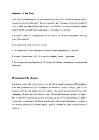 ObjectivesOfTheStudy
Whilethereis considerableinterestinacademicresearchintheareaofiHRMorinnovativeHumanresource
management and considerable need for the same suggested bythe ever changing external environment, the
extent to which these practices have been adopted by the Indian IT industry have not been explored
understoodanddocumented.Therefore,theobjectivesofthestudyaretounderstand:
1. The extent to which HR managers believe that innovation in HR practices are important for achieving
goalsoftheorganization.
2.Themajorareasinwhichinnovationisrequired
3.TheextenttowhichIndiancompanieshavesucceededininculcatinginnovativeHRpractices
4.themajorinfluencesonthekindofHRMinnovationsadoptedbyIndianITorganization
5. The important outcomes of innovation in HR practices with reference to organizational commitment and
performance
OrganizationoftheChapters
In an attempt to address the various objectives set bythis studya research was undertaken. The introduction
to the back ground of the study and the objectives are discussed in Chapter 1. Chapter 2 goes in to the
literature base for the study and the conceptual evolution of the research gap and need for the study. The
methodology followed is discussed in detail in Chapter 3.The results and analysis is presented in Chapter 4.
This is followed by a detailed discussion of the findings and the evolved recommendations. Chapter 5
discusses the various limitations faced by the study from the methodological and applicative perspective. It
also discusses possible future directions. Finally Chapter 6 concludes the report. After presenting the
references.
 
