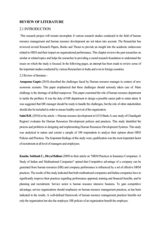 REVIEWOFLITERATURE
2.1 INTRODUCTION
This research project will remain incomplete if various research studies conducted in the field of human
resource management and human resource development are not taken into account. The Researcher has
reviewed several Research Papers, Books and Theses to provide an insight into the academic endeavours
related to HRD and their impact on organizational performance. This chapter reviews the past researches on
similar or related topics and helps the researcher in providing a sound research foundation to understand the
issues on which the study is focused. In the following pages, an attempt has been made to review some of
theimportantstudiesconductedbyvariousResearchersinIndiaandeveninforeigncountries.
2.2Reviewofliterature-
Anupama Gupta (2010) described the challenges faced by Human resource manager in context of new
economic scenario. This paper emphasized that these challenges should seriously taken care of. Main
challenge is the shortage of skilled manpower. This paper examined the role of human resource department
to tackle the problem. It was the duty of HR department to design a possible career path to retain talent. It
was suggested that HR manager should be readyto handle the challenges, but the role of other stakeholders
shouldalsobeincludedinordertoensurehealthysurvivaloftheorganization.
Saini R.R.(2010)inhis article―Humanresourcedevelopment inUCOBank-A case studyofChandigarh
Region.‖ evaluates the Human Resources Development policies and practices. This study identified the
process and problems in designing and implementingHuman Resources Development Systems. This study
was analytical in nature and consist a sample of 100 respondents to analyze their opinion about HRD
Policies and Practices.The Important findings ofthisstudywere,qualificationwas the mostimportant factor
ofrecruitmentatalllevelofmanagersandemployees.
Kundu. Subhash C., DivyaMalhan (2009) in their article on "HRM Practices in Insurance Companies: A
Study of Indian and Multinational Companies" opined that Competitive advantage of a company can be
generated from human resources (HR) and company performance is influenced by a set of effective HRM
practices.Theresultsofthisstudyindicatedthatbothmultinationalcompaniesand Indiancompanieshaveto
significantly improve their practices regarding performance appraisal, training and financial benefits, and hr
planning and recruitment. Service sector is human resource intensive business. To gain competitive
advantage, service organizations should emphasize on human resource management practices, as has been
indicated in the results. A well-defined framework of human resource management practices benefits not
onlytheorganizationbutalsotheemployee.HRpoliciesofanorganizationbenefittheemployee.
 