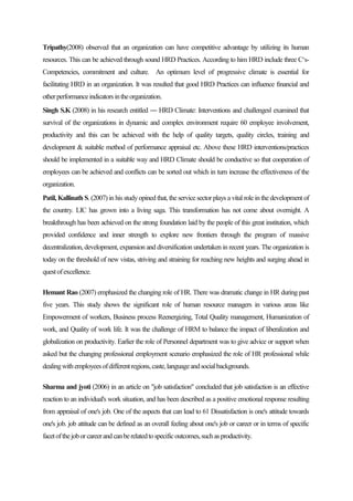 Tripathy(2008) observed that an organization can have competitive advantage by utilizing its human
resources. This can be achieved through sound HRD Practices. According to him HRD include three C‘s-
Competencies, commitment and culture. An optimum level of progressive climate is essential for
facilitating HRD in an organization. It was resulted that good HRD Practices can influence financial and
otherperformanceindicatorsintheorganization.
Singh S.K (2008) in his research entitled ― HRD Climate: Interventions and challenges‖ examined that
survival of the organizations in dynamic and complex environment require 60 employee involvement,
productivity and this can be achieved with the help of quality targets, quality circles, training and
development & suitable method of performance appraisal etc. Above these HRD interventions/practices
should be implemented in a suitable way and HRD Climate should be conductive so that cooperation of
employees can be achieved and conflicts can be sorted out which in turn increase the effectiveness of the
organization.
Patil, Kallinath S. (2007) in his studyopined that, the service sector plays a vital role in the development of
the country. LIC has grown into a living saga. This transformation has not come about overnight. A
breakthrough has been achieved on the strong foundation laid by the people of this great institution, which
provided confidence and inner strength to explore new frontiers through the program of massive
decentralization, development, expansion and diversification undertaken in recent years. The organization is
today on the threshold of new vistas, striving and straining for reaching new heights and surging ahead in
questofexcellence.
Hemant Rao (2007) emphasized the changing role of HR. There was dramatic change in HR during past
five years. This study shows the significant role of human resource managers in various areas like
Empowerment of workers, Business process Reenergizing, Total Quality management, Humanization of
work, and Quality of work life. It was the challenge of HRM to balance the impact of liberalization and
globalization on productivity. Earlier the role of Personnel department was to give advice or support when
asked but the changing professional employment scenario emphasized the role of HR professional while
dealingwithemployeesofdifferentregions,caste,languageandsocialbackgrounds.
Sharma and jyoti (2006) in an article on "job satisfaction" concluded that job satisfaction is an effective
reaction to an individual's work situation, and has been described as a positive emotional response resulting
from appraisal of one's job. One of the aspects that can lead to 61 Dissatisfaction is one's attitude towards
one's job. job attitude can be defined as an overall feeling about one's job or career or in terms of specific
facetofthejoborcareerandcanberelatedtospecificoutcomes,suchasproductivity.
 