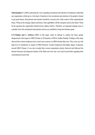 Subramanian, V. (2005) expressing his views regarding recruitment and selection of employees stated that
any organization which gives a fair share of attention to the recruitment and selection of its people is bound
to get good returns. Recruitment and selection should be viewed in the wider context of the organizational
future. What are the strategic objects and hence what capabilities will the enterprise need in the future? Must
be the questions the organization should always address itself to. Therefore, an important strategic issue to
considerishowtherecruitmentandselectionactivitycancontributetolongtermbusinessgoals.
G.V.Chalam and L. Srinivas (2005) in this paper made an attempt to explore the basic gender
disagreement with respect to HRD Climate in 20 branches of SBI at Andhra Pradesh. Findings of the study
showed that women employees have much more concern on HRD climate than men. They come up with
high level of satisfaction in respect of HRD Practices. Female Employees had higher degree of pleasure
toward HRD Climate. It was also revealed that women respondents closely observed and followed the
Human Resource development climate of the Bank and were also very loyal toward bank regarding their
commitmenttowardwork.
 