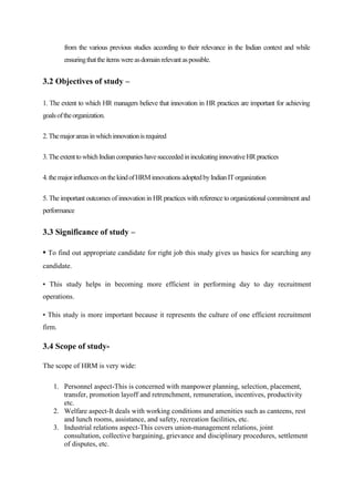 from the various previous studies according to their relevance in the Indian context and while
ensuringthattheitemswereasdomainrelevantaspossible.
3.2 Objectives of study –
1. The extent to which HR managers believe that innovation in HR practices are important for achieving
goalsoftheorganization.
2.Themajorareasinwhichinnovationisrequired
3.TheextenttowhichIndiancompanieshavesucceededininculcatinginnovativeHRpractices
4.themajorinfluencesonthekindofHRMinnovationsadoptedbyIndianITorganization
5. The important outcomes of innovation in HR practices with reference to organizational commitment and
performance
3.3 Significance of study –
• To find out appropriate candidate for right job this study gives us basics for searching any
candidate.
• This study helps in becoming more efficient in performing day to day recruitment
operations.
• This study is more important because it represents the culture of one efficient recruitment
firm.
3.4 Scope of study-
The scope of HRM is very wide:
1. Personnel aspect-This is concerned with manpower planning, selection, placement,
transfer, promotion layoff and retrenchment, remuneration, incentives, productivity
etc.
2. Welfare aspect-It deals with working conditions and amenities such as canteens, rest
and lunch rooms, assistance, and safety, recreation facilities, etc.
3. Industrial relations aspect-This covers union-management relations, joint
consultation, collective bargaining, grievance and disciplinary procedures, settlement
of disputes, etc.
 