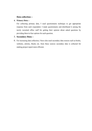 Data collection: -
4. Primary Data: -
For collecting primary data, I used questionnaire technique to get appropriate
response from each respondent. I made questionnaire and distributed it among the
newly recruited office staff for getting their opinion about asked questions by
providing three to four options for each question.
5. Secondary Data: -
6. For increasing data collection, I have also used secondary data sources such as books,
websites, articles, blocks etc. from these sources secondary data is collected for
making project report more efficient.
 
